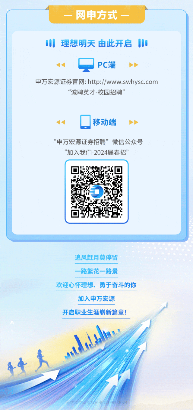 <p>-网申方式一</p>
<p>0理想明天由此开启1</p>
<p>1qPC端)</p>
<p>申万宏源证券官网: http://www.swhysc.com</p>
<p>“诚聘英才-校园招聘”</p>
<p>4☐移动端)</p>
<p>“申万宏源证券招聘”微信公众号</p>
<p>“加入我们-2024届春招”</p>
<p>o.</p>
<p>追风赶月莫停留</p>
<p>一路繁花一路景</p>
<p>欢迎心怀理想、勇于奋斗的你</p>
<p>加入申万宏源</p>
<p>开启职业生涯崭新篇章!</p>
<p>人</p>
