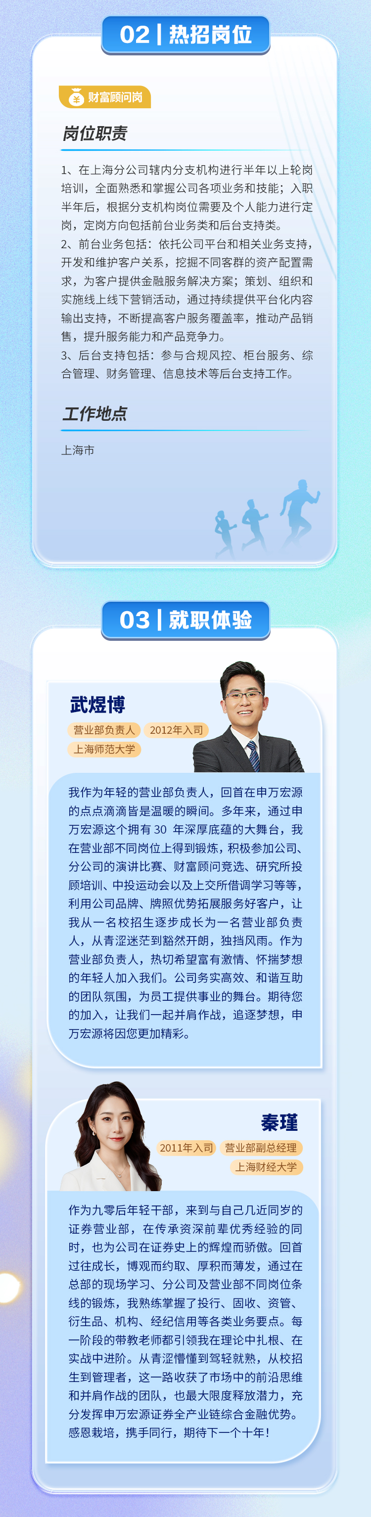 02|热招岗位\\n财富顾问岗\\n岗位职责\\n1、在上海分公司辖内分支机构进行半年以上轮岗\\n培训，全面熟悉和掌握公司各项业务和技能;入职\\n半年后，根据分支机构岗位需要及个人能力进行定\\n岗，定岗方向包括前台业务类和后台支持类。\\n2、前台业务包括:依托公司平台和相关业务支持\\n开发和维护客户关系，挖掘不同客群的资产配置需\\n求，为客户提供金融服务解决方案;策划、组织和\\n实施线上线下营销活动，通过持续提供平台化内容\\n输出支持，不断提高客户服务覆盖率，推动产品销\\n售，提升服务能力和产品竞争力\\n3、后台支持包括:参与合规风控、柜台服务、综\\n合管理、财务管理、信息技术等后台支持工作。\\n工作地点\\n上海市\\n03|就职体验\\n武煜博\\n营业部负责人2012年入司\\n上海师范大学\\n我作为年轻的营业部负责人，回首在申万宏源\\n的点点滴滴皆是温暖的瞬间。多年来，通过申\\n万宏源这个拥有30 年深厚底蕴的大舞台，我\\n在营业部不同岗位上得到锻炼，积极参加公司、\\n分公司的演讲比赛、财富顾问竞选、研究所投\\n顾培训、中投运动会以及上交所借调学习等等，\\n利用公司品牌、牌照优势拓展服务好客户，让\\n我从一名校招生逐步成长为一名营业部负责\\n人，从青涩迷茫到豁然开朗，独挡风雨。作为\\n营业部负责人，热切希望富有激情、怀揣梦想\\n的年轻人加入我们。公司务实高效、和谐互助\\n的团队氛围，为员工提供事业的舞台。期待您\\n的加入，让我们一起并肩作战，追逐梦想，申\\n万宏源将因您更加精彩。\\n秦瑾\\n2011年入司营业部副总经理\\n上海财经大学\\n作为九零后年轻干部，来到与自己几近同岁的\\n证券营业部，在传承资深前辈优秀经验的同\\n时，也为公司在证券史上的辉煌而骄傲。回首\\n过往成长，博观而约取、厚积而薄发，通过在\\n总部的现场学习、分公司及营业部不同岗位条\\n线的锻炼，我熟练掌握了投行、固收、资管、\\n衍生品、机构、经纪信用等各类业务要点。每\\n一阶段的带教老师都引领我在理论中扎根、在\\n实战中进阶。从青涩懵懂到驾轻就熟，从校招\\n生到管理者，这一路收获了市场中的前沿思维\\n和并肩作战的团队，也最大限度释放潜力，充\\n分发挥申万宏源证券全产业链综合金融优势。\\n感恩栽培，携手同行，期待下一个十年.\\n