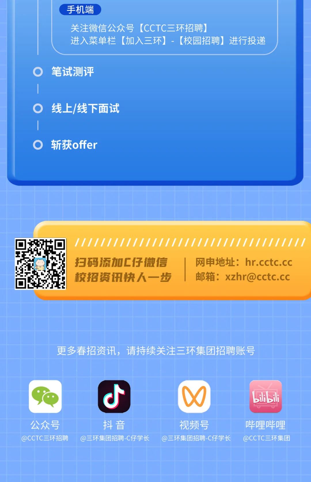 <p>手机端</p>
<p>关注微信公众号[CCTC三环招聘)</p>
<p>进入菜单栏[加入三环]-[校园招聘]进行投递</p>
<p>笔试测评</p>
<p>线上/线下面试</p>
<p>斩获offer</p>
<p>扫码添加C仔微信<br/>校招资讯快人一步</p>
<p>网申地址:hr.cctc.cc<br/>邮箱:xzhr@cctc.cc</p>
<p>更多春招资讯，<br/>请持续关注三环集团招聘账号</p>
<p>O</p>
<p>SHilh</p>
<p>公众号<br/>@CCTC三环招聘</p>
<p>抖音</p>
<p>@三环集团招聘-C仔学长</p>
<p>视频号</p>
<p>@三环集团招聘-C仔学长</p>
<p>哔哩哔哩<br/>@CCTC三环集团</p>
