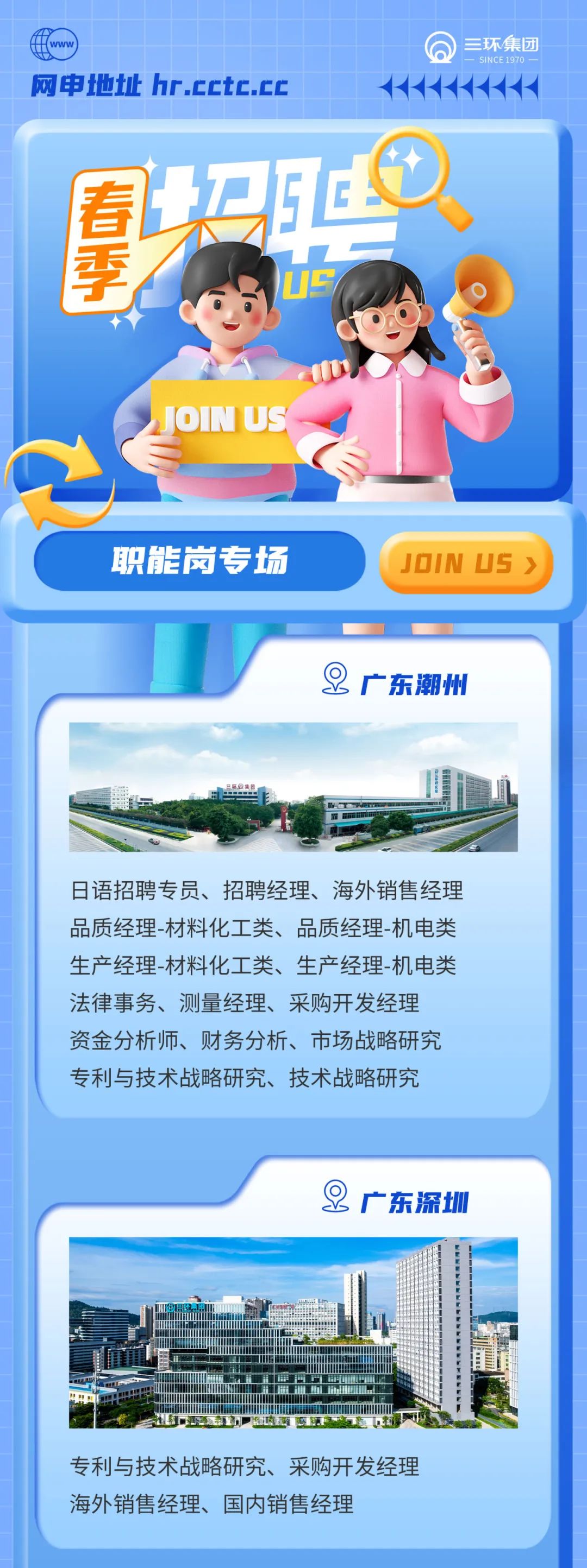 <p>三环集团<br/>SINCE 1970</p>
<p>网申地t址 hr.cctc.cc</p>
<p> </p>
<p>投</p>
<p>US</p>
<p>JON US</p>
<p>职能岗专场</p>
<p>JOIN US></p>
<p>8<br/>广东潮州</p>
<p>日语招聘专员、招聘经理、海外销售经理<br/>品质经理-材料化工类、品质经理-机电类<br/>生产经理-材料化工类、生产经理-机电类<br/>法律事务、测量经理、采购开发经理<br/>资金分析师、财务分析、市场战略研究<br/>专利与技术战略研究、技术战略研究</p>
<p>9<br/>广东深圳</p>
<p>专利与技术战略研究、采购开发经理<br/>海外销售经理、国内销售经理</p>
