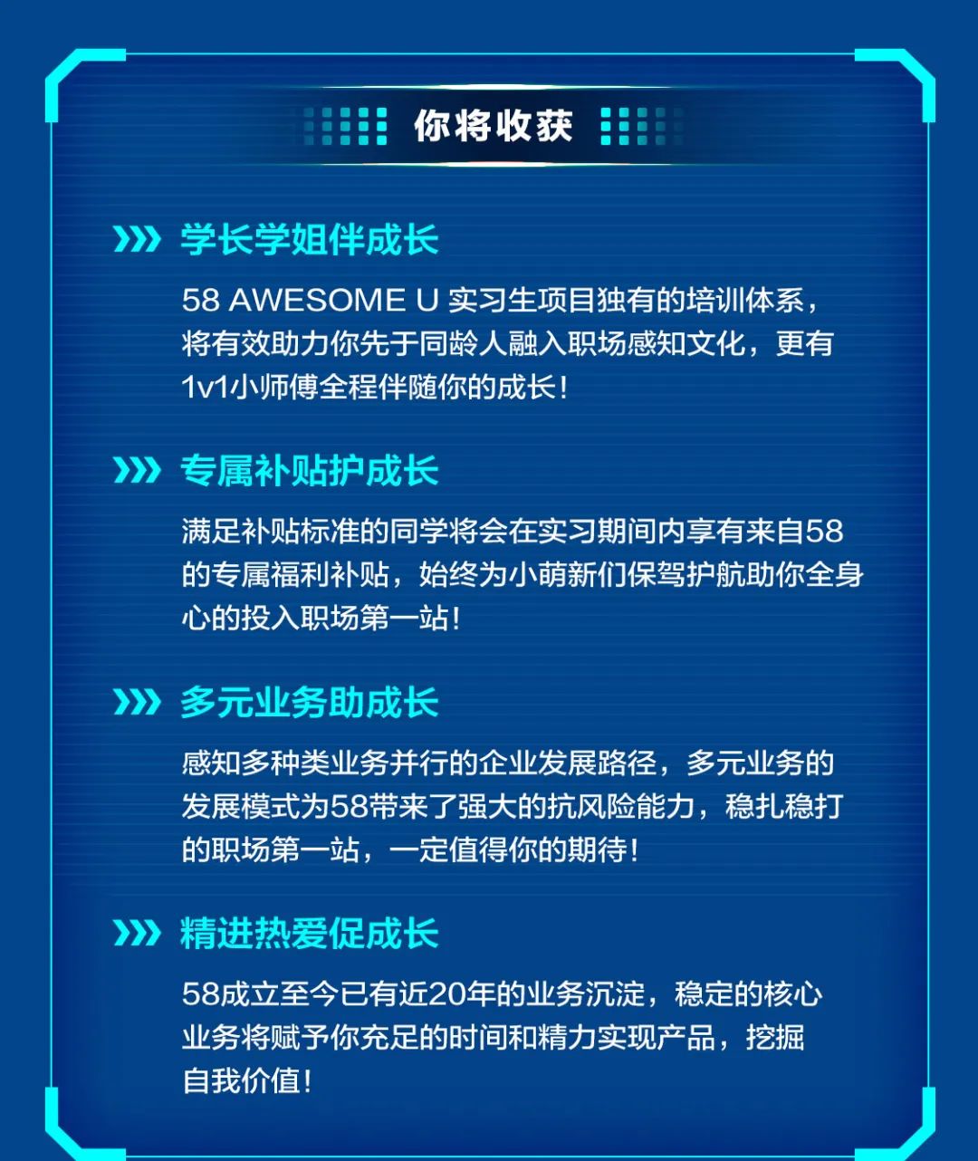 <p>你将收获</p>
<p>>》》》学长学姐伴成长</p>
<p>58AWESOMEU实习生项目独有的培训体系<br/>将有效助力你先于同龄人融入职场感知文化，更有<br/>1v1小师傅全程伴随你的成长!</p>
<p>专属补贴护成长</p>
<p>满足补贴标准的同学将会在实习期间内享有来自58<br/>的专属福利补贴，始终为小萌新们保驾护航助你全身<br/>心的投入职场第一站!</p>
<p>》》》多元业务助成长</p>
<p>感知多种类业务并行的企业发展路径，多元业务的<br/>发展模式为58带来了强大的抗风险能力，稳扎稳打<br/>的职场第一站，一定值得你的期待!</p>
<p>精进热爱促成长</p>
<p>58成立至今已有近20年的业务沉淀，稳定的核心<br/>业务将赋予你充足的时间和精力实现产品，挖掘<br/>自我价值!</p>
