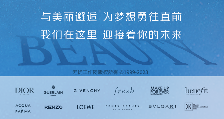 <p>与美丽邂逅为梦想勇往直前<br/>我们在这里 迎接着你的未来</p>
<p>DIOR</p>
<p>ACQUA<br/>PARMA</p>
<p>GUERLAIN<br/>KENZ0</p>
<p>无忧工作网版权所有1999-2023</p>
<p>GIVENCHY</p>
<p>fresh</p>
<p>MAKE UP<br/>FOR EVER</p>
<p>LOEWE</p>
<p>FEUTY BEAUTY</p>
<p>BVLGARI</p>
<p>bene/fit</p>
<p> Ktljen</p>
