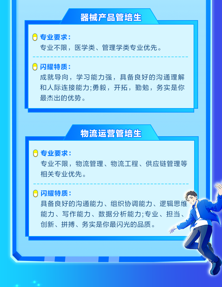<p>器械产品管培生</p>

<table>
<tr><td>0专业要求:专业不限,医学类、管理学类专业优先。0闪耀特质:成就导向,学习能力强,具备良好的沟通理解和人际连接能力;勇毅,开拓,勤勉,务实是你最杰出的优势。</td>
</tr>
<tr><td></td>
</tr>
<tr><td>物流运营管培生</td>
</tr>
<tr><td>0专业要求:专业不限,物流管理、物流工程、供应链管理等相关专业优先。0闪耀特质:具备良好的沟通能力、组织协调能力、逻辑思维能力、写作能力、数据分析能力;专业、担当、创新、拼搏、务实是你最闪光的品质。R</td>
</tr>
<tr><td></td>
</tr>
</table>
