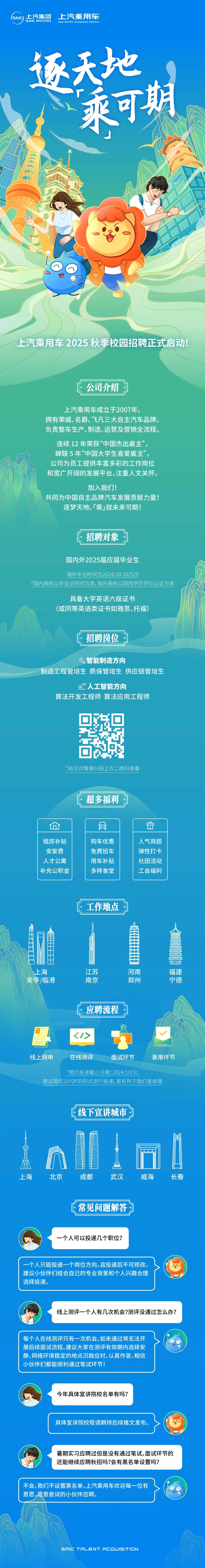 <p>SAIC<br/>上汽集团</p>
<p>SAIC MOTOR</p>
<p>上汽乘用车<br/>SAIC MOTOR PASSENGER VEHICLE</p>
<p>逐天地</p>
<p>乘可期</p>
<p>上汽乘用车 2025 秋季校园招聘正式启动!</p>
<p>公司介绍</p>
<p>上汽乘用车成立于2007年，</p>
<p>拥有荣威、名爵、飞凡三大自主汽车品牌，<br/>负责整车生产、制造、运营及营销全流程。</p>
<p>连续12年荣获“中国杰出雇主”，<br/>蝉联5年“中国大学生喜爱雇主”。<br/>公司为员工提供丰富多彩的工作岗位<br/>和宽广开阔的发展平台，注重人文关怀。</p>
<p>加入我们!</p>
<p>共同为中国自主品牌汽车发展贡献力量!<br/>逐梦天地,「乘」就未来可期!</p>
<p>招聘对象</p>
<p>国内外2025届应届毕业生</p>
<p>海外毕业时间为2024/10-2025/9</p>
<p>*国内高校以毕业证时间为准,海外高校以国内学历学位认证为准</p>
<p>具备大学英语六级证书</p>
<p>(或同等英语类证书如雅思、托福)</p>
<p>招聘岗位</p>
<p>入智能制造方向</p>
<p>制造工程管培生质保管培生供应链管培生</p>
<p>人工智能方向</p>
<p>算法开发工程师算法应用工程师</p>
<p>*岗位详情请扫描上方二维码查看</p>
<p>超多福利</p>
<p> </p>
<p> </p>
<p>租房补贴<br/>安家费<br/>人才公寓<br/>补充公积金</p>
<p>购车优惠<br/>免费班车<br/>用车补贴<br/>多样食堂</p>
<p>人气商超<br/>弹性打卡<br/>社团活动<br/>工会福利</p>
<p>工作地点</p>
<p>上海<br/>安亭/临港</p>
<p>江苏</p>
<p>南京</p>
<p>河南</p>
<p>郑州</p>
<p>福建</p>
<p>宁德</p>
<p>应聘流程</p>
<p>线上网申</p>
<p>在线测评</p>
<p>面试环节</p>
<p>录用环节</p>
<p>*简历投递截止日期:2024/10/31</p>
<p>建议简历以PDF的形式进行投递，更有利于我们查收哦</p>
<p>线下宣讲城市</p>
<p>上海</p>
<p>A</p>
<p>北京</p>
<p>成都</p>
<p>武汉</p>
<p>威海</p>
<p>长春</p>
<p>常见问题解答</p>
<p>个人可以投递几个职位?</p>
<p>个人只能投递一个岗位方向,且投递后不可修改。<br/>建议小伙伴们结合自己的专业背景和个人兴趣合理<br/>选择投递。</p>
<p>线上测评一个人有几次机会?测评没通过怎么办?</p>
<p>每个人在线测评只有一次机会，如未通过将无法开<br/>展后续面试流程。建议大家在测评有效期内选择安<br/>静、网络环境稳定的地点沉稳应对,认真作答,相信<br/>小伙伴们都能顺利通过笔试环节!</p>
<p>r</p>
<p>今年具体宣讲院校名单有吗?</p>
<p>具体宣讲院校敬请期待后续推文发布。</p>
<p>暑期实习应聘过但是没有通过笔试、面试环节的<br/>还能继续应聘秋招吗?会有黑名单设置吗?</p>
<p>不会,我们不设置黑名单。上汽乘用车欢迎每一位有<br/>意愿、愿意尝试的小伙伴应聘。</p>
<p>SAIC TALENT ACQUISITION</p>
