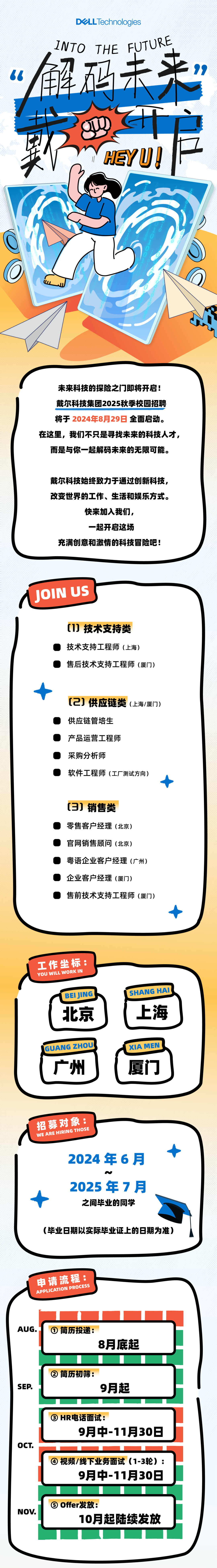 <p>DLLTechnologies</p>
<p>INTO THE FUTURE<br/>66</p>
<p>解码未来&rdquo;<br/>7</p>
<p> </p>
<p> </p>
<p>户</p>
<p>5</p>
<p>未来科技的探险之门即将开启!<br/>戴尔科技集团2025秋季校园招聘<br/>将于2024年8月29日全面启动。</p>
<p>在这里，我们不只是寻找未来的科技人才，</p>
<p>而是与你一起解码未来的无限可能。</p>
<p>戴尔科技始终致力于通过创新科技,<br/>改变世界的工作、生活和娱乐方式。</p>
<p>快来加入我们,</p>
<p>一起开启这场</p>
<p>充满创意和激情的科技冒险吧!</p>
<p>JOIN US</p>
<p>[1]技术支持类<br/>技术支持工程师(上海)</p>
<p>售后技术支持工程师(厦门)</p>
<p>[2]供应链类(上海/厦门)<br/>供应链管培生</p>
<p>产品运营工程师</p>
<p>采购分析师</p>
<p>软件工程师(工厂测试方向)</p>
<p>(3]销售类</p>
<p>零售客户经理(北京)<br/>官网销售顾问(北京)</p>
<p>粤语企业客户经理(广州)<br/>企业客户经理(厦门)</p>
<p>售前技术支持工程师(厦门)</p>
<p>工作坐标:<br/>YOU WILL WORK IN</p>
<p>BEIJING</p>
<p>北京</p>
<p>SHANG HAI</p>
<p>上海</p>
<p>GUANG ZHOU</p>
<p>广州</p>
<p>XIA MEN</p>
<p>厦门</p>
<p>招募对象:<br/>WE ARE HIRING THOSE</p>
<p>2024年6月</p>
<p>2025年7月</p>
<p>之间毕业的同学</p>
<p>(毕业日期以实际毕业证上的日期为准)</p>
<p>申请流程:<br/>APPLICATION PROCESS</p>
<p>AUG.</p>
<p>①简历投递:</p>
<p>8月底起</p>
<p>SEP</p>
<p>②简历初筛:</p>
<p>9月起</p>
<p>OCT.</p>
<p>③HR电话面试:</p>
<p>9月中-11月30日</p>
<p>视频/线下业务面试(1-3轮):</p>
<p>9月中-11月30日</p>
<p>NOV.</p>
<p>⑤Offer发放:</p>
<p>10月起陆续发放</p>
