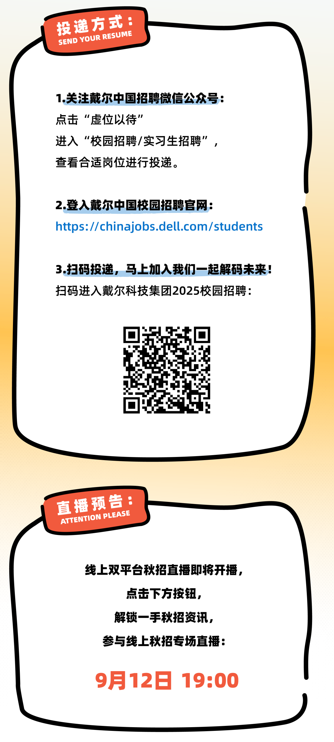 <p>投递方式:<br/>SEND YOUR RESUME</p>
<p>1.关注戴尔中国招聘微信公众号:<br/>点击&ldquo;虚位以待&rdquo;</p>
<p>进入&ldquo;校园招聘/实习生招聘&rdquo;<br/>查看合适岗位进行投递。</p>
<p>2.登入戴尔中国校园招聘官网:</p>
<p>https://chinajobs.dell.com/students</p>
<p>3.扫码投递，马上加入我们一起解码未来!<br/>扫码进入戴尔科技集团2025校园招聘:</p>
<p>直播预告:<br/>ATTENTION PLEASE</p>
<p>线上双平台秋招直播即将开播，</p>
<p>点击下方按钮，<br/>解锁一手秋招资讯,<br/>参与线上秋招专场直播:</p>
<p>9月12日 19:00</p>
