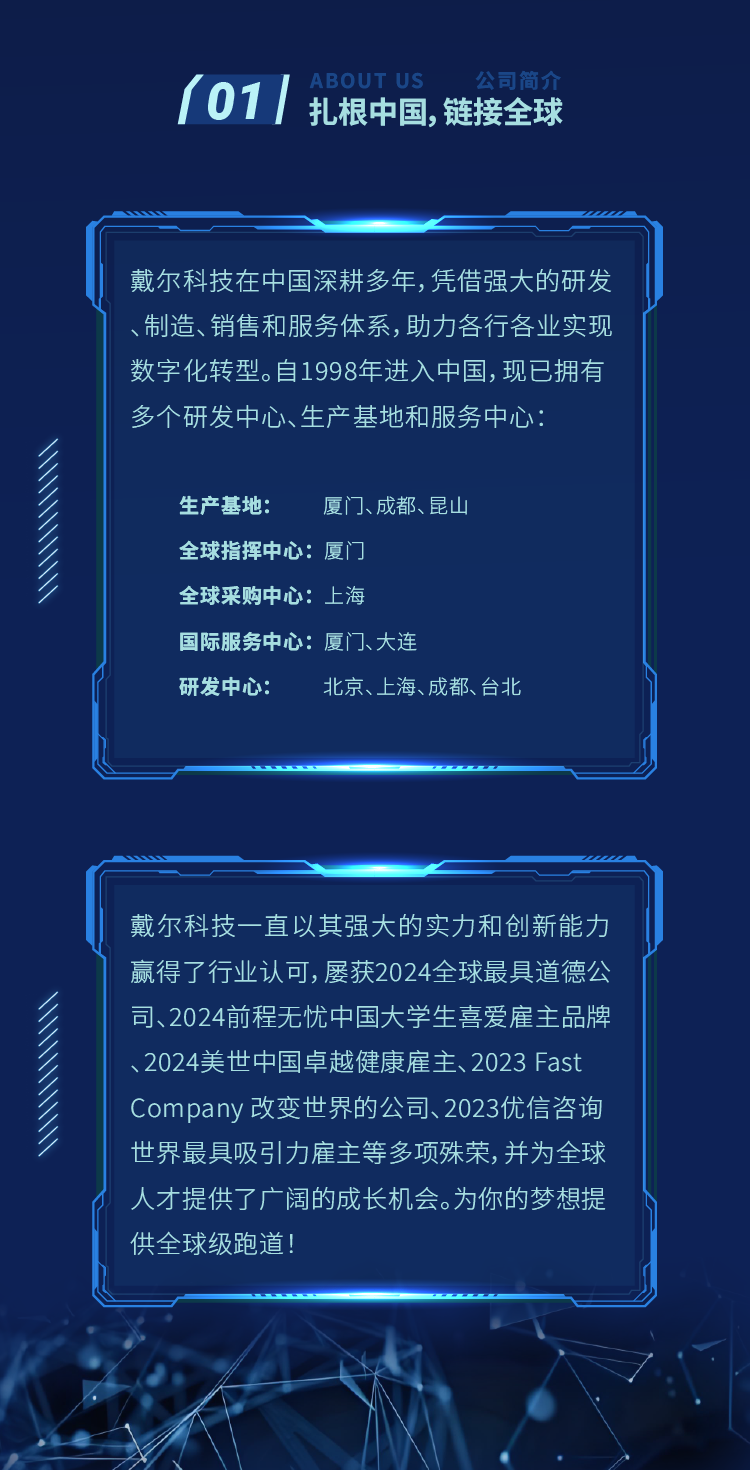 <p>01</p>
<p>ABOUT US</p>
<p>公司简介</p>
<p>扎根中国,链接全球</p>
<p>戴尔科技在中国深耕多年，凭借强大的研发<br/>、制造、销售和服务体系,助力各行各业实现<br/>数字化转型。自1998年进入中国，现已拥有<br/>多个研发中心、生产基地和服务中心:</p>
<p>生产基地:<br/>厦门、成都、昆山<br/>全球指挥中心:厦门</p>
<p>全球采购中心:上海</p>
<p>国际服务中心:厦门、大连</p>
<p>研发中心:</p>
<p>北京、上海、成都、台北</p>
<p>戴尔科技一直以其强大的实力和创新能力<br/>赢得了行业认可,屡获2024全球最具道德公<br/>司、2024前程无忧中国大学生喜爱雇主品牌<br/>、2024美世中国卓越健康雇主、2023 Fast<br/>Company改变世界的公司、2023优信咨询<br/>世界最具吸引力雇主等多项殊荣，并为全球<br/>人才提供了广阔的成长机会。为你的梦想提<br/>供全球级跑道!</p>
