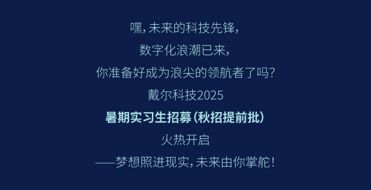 <p>嘿，未来的科技先锋，</p>
<p>数字化浪潮已来，</p>
<p>你准备好成为浪尖的领航者了吗?</p>
<p>戴尔科技2025</p>
<p>暑期实习生招募(秋招提前批)</p>
<p>火热开启</p>
<p>梦想照进现实,未来由你掌舵!</p>
