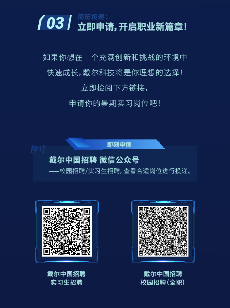 <p>03</p>
<p>简历投</p>
<p>立即申请，开启职业新篇章!</p>
<p>如果你想在一个充满创新和挑战的环境中<br/>快速成长，戴尔科技将是你理想的选择!</p>
<p>立即检阅下方链接，</p>
<p>申请你的暑期实习岗位吧!</p>
<p>即刻申请</p>
<p>戴尔中国招聘 微信公众号</p>
<p>校园招聘/实习生招聘， 查看合适岗位进行投递。</p>
<p>戴尔中国招聘<br/>实习生招聘</p>
<p>戴尔中国招聘<br/>校园招聘(全职)</p>
