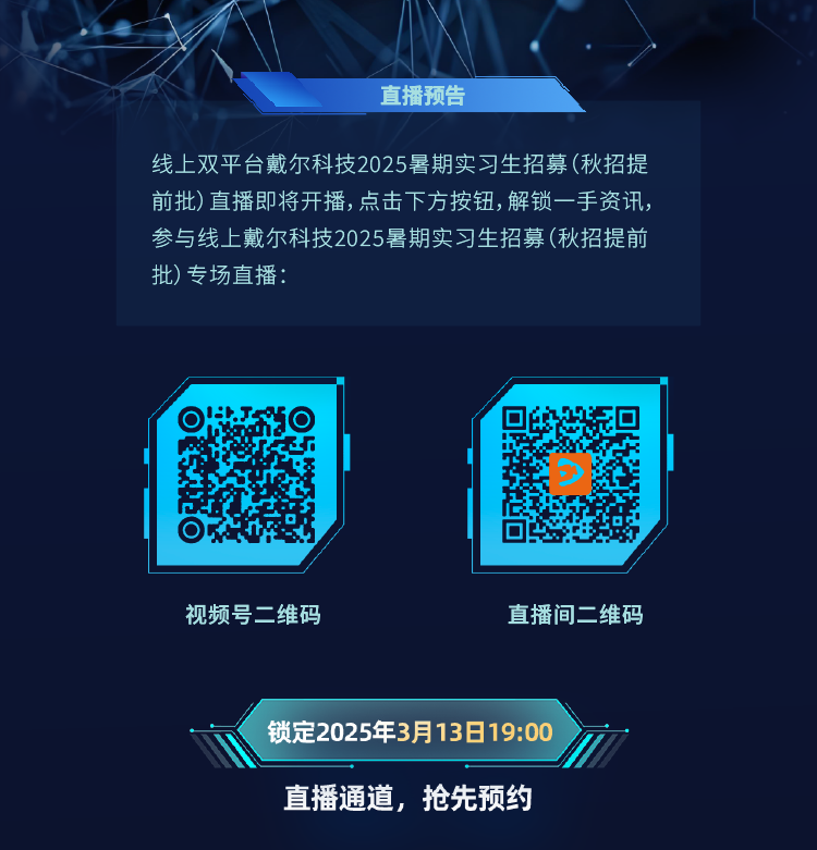 <p>直播预告</p>
<p>线上双平台戴尔科技2025暑期实习生招募(秋招提</p>
<p>前批)直播即将开播,点击下方按钮,解锁一手资讯,</p>
<p>参与线上戴尔科技2025暑期实习生招募(秋招提前</p>
<p>批)专场直播:</p>
<p>视频号二维码直播间二维码</p>
<p>锁定2025年3月13日19:00</p>
<p>直播通道,抢先预约</p>
