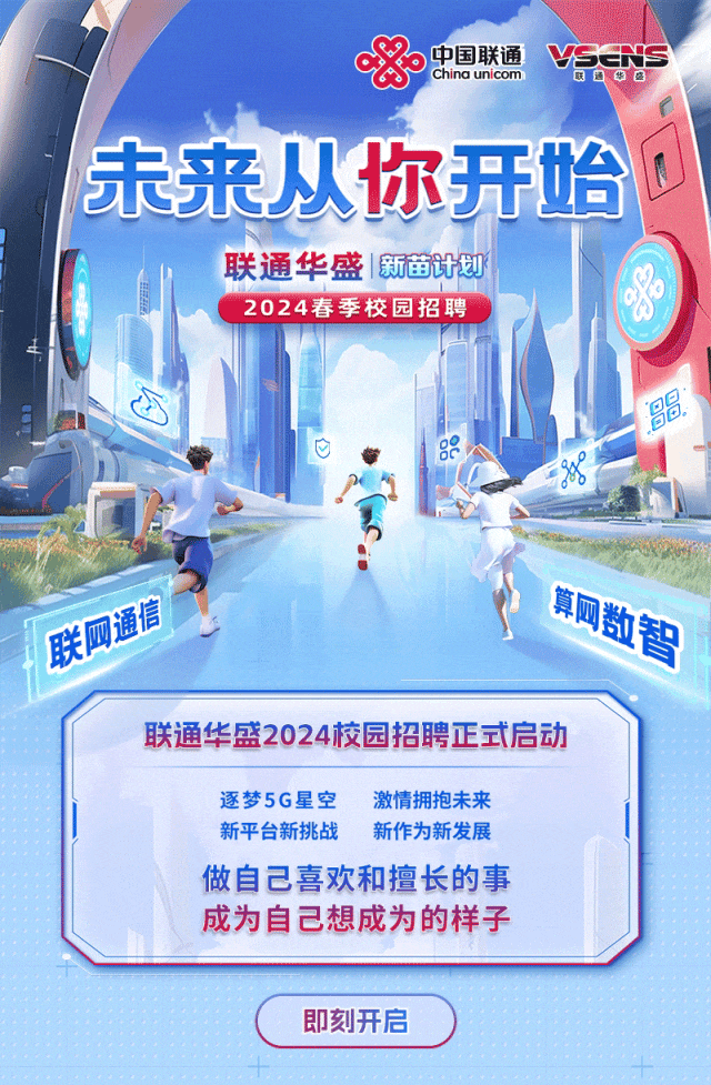 <p>&China unicom中国联通</p>
<p>即刻开启</p>

<table>
<tr><td colspan="2"></td>
<td></td>
<td colspan="2"></td>
</tr>
<tr><td colspan="3">未来从你</td>
<td></td>
<td rowspan="2"></td>
</tr>
<tr><td colspan="3"></td>
<td></td>
</tr>
<tr><td colspan="5">联通华盛新苗计划2024春季校园招聘</td>
</tr>
<tr><td>心中</td>
<td></td>
<td colspan="3"></td>
</tr>
<tr><td colspan="5">F .D通信 P 用同数</td>
</tr>
<tr><td colspan="5">联通华盛2024校园招聘正式启动逐梦5G星空 激情拥抱未来新平台新挑战 新作为新发展做自己喜欢和擅长的事成为自己想成为的样子</td>
</tr>
</table>
