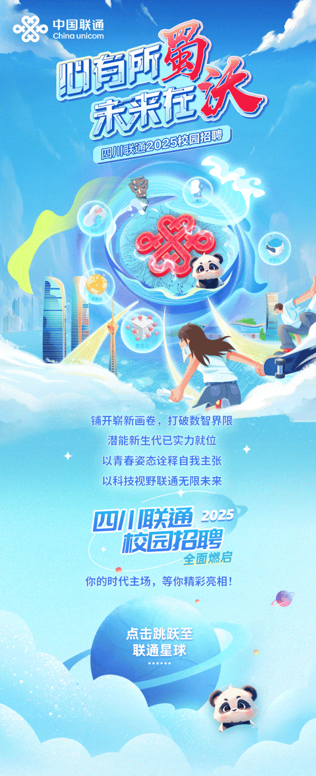<p>,中国联通China unicom</p>
<p>为所购</p>
<p>乐永店</p>
<p>四川联通225校园招聘</p>
<p>铺开崭新画卷,打破数智界限</p>
<p>潜能新生代已实力就位</p>
<p>以青春姿态诠释自我主张</p>
<p>以科技视野联通无限未来</p>
<p>四川联通2025</p>
<p>校园招聘</p>
<p>全面燃启</p>
<p>.”</p>
<p>你的时代主场,等你精彩亮相!</p>
<p>点击跳跃至</p>
<p>联通星球</p>
<p>..... </p>
