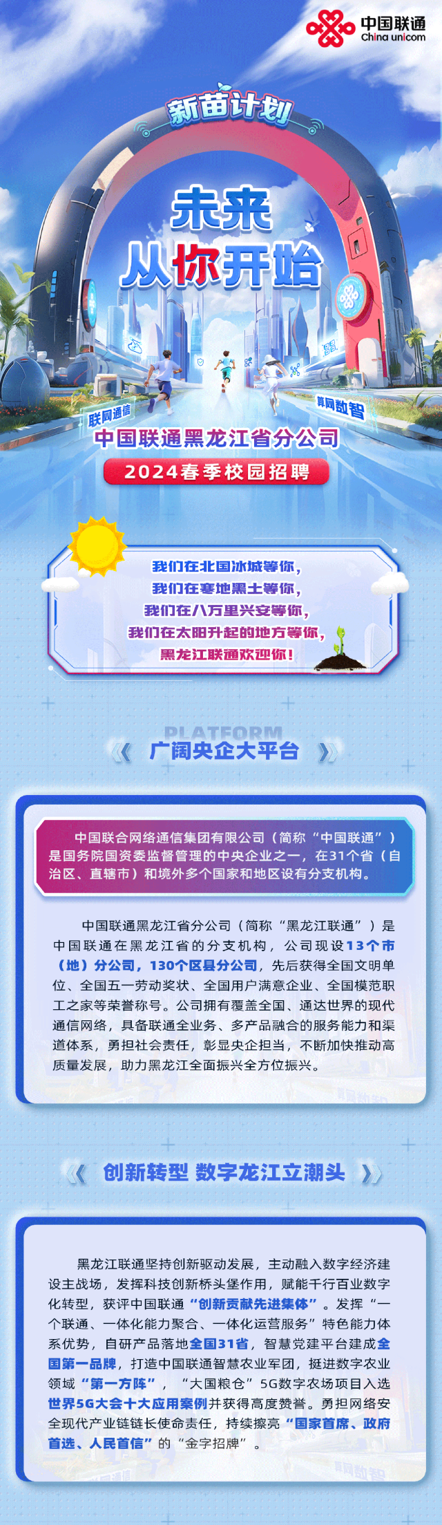 <p>&China unicom中国联通</p>
<p>新苗计划</p>
<p>o</p>
<p>未来</p>
<p>从你开始</p>
<p>园</p>
<p>联网通信腾数智</p>
<p>中国联通黑龙江省分公司</p>
<p>2024春季校园招聘</p>
<p>我们在北国冰城等你,</p>
<p>我们在寒地黑土等你,</p>
<p>我们在八万里兴安等你,</p>
<p>我们在太阳升起的地方等你,</p>
<p>黑龙江联通欢迎你!</p>
<p>(广阔央企大平台,</p>
<p>十</p>

<table>
<tr><td>中国联合网络通信集团有限公司(简称“中国联通”)是国务院国资委监督管理的中央企业之一,在31个省(自治区、直辖市)和境外多个国家和地区设有分支机构。中国联通黑龙江省分公司(简称“黑龙江联通”)是中国联通在黑龙江省的分支机构,公司现设13个市(地)分公司,130个区县分公司,先后获得全国文明单位、全国五一劳动奖状、全国用户满意企业、全国模范职工之家等荣誉称号。公司拥有覆盖全国、通达世界的现代通信网络,具备联通全业务、多产品融合的服务能力和渠道体系,勇担社会责任,彰显央企担当,不断加快推动高质量发展,助力黑龙江全面振兴全方位振兴。</td>
</tr>
<tr><td><创新转型数字龙江立潮头》</td>
</tr>
<tr><td>黑龙江联通坚持创新驱动发展,主动融入数字经济建设主战场,发挥科技创新桥头堡作用,赋能千行百业数字化转型,获评中国联通“创新贡献先进集体”。发挥 “-个联通、一体化能力聚合、一体化运营服务"特色能力体系优势,自研产品落地全国31省,智慧党建平台建成全国第一品牌,打造中国联通智慧农业军团,挺进数字农业领域“第一-方阵”,“大国粮仓" 5G数字农场项目入选世界5G大会十大应用案例并获得高度赞誉。勇担网络安全现代产业链链长使命责任,持续擦亮“国家首席、政府首选、人民首信”的“金字招牌”。</td>
</tr>
</table>
