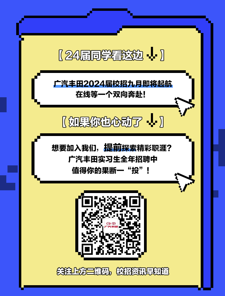<p>(24届同学看这边</p>
<p>广汽丰田2024届校招九月即将起航<br/>在线等一个双向奔赴!</p>
<p>[如果你也心动了<br/>1</p>
<p>想要加入我们，提前探索精彩职涯?</p>
<p>广汽丰田实习生全年招聘中<br/>值得你的果断一“投”!</p>
<p>关注上方二维码，校招资讯早知道</p>
