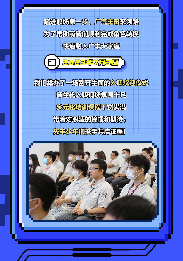 <p>踏进职场第一步，广汽丰田来领路<br/>为了帮助萌新们顺利完成角色转换<br/>快速融入广丰大家庭</p>
<p>2023年7月38</p>
<p>我们举办了一场别开生面的入职欢迎仪式</p>
<p>新生代入职现场氛围十足<br/>多元化培训课程干货满满<br/>带着对职涯的憧憬和期待，<br/>先丰少年们携手共启征程!</p>
