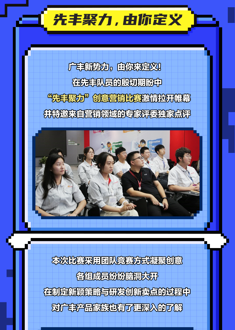 <p>先丰聚力，由你定义</p>
<p>广丰新势力，由你来定义!<br/>在先丰队员的殷切期盼中</p>
<p>“先丰聚力”创意营销比赛激情拉开帷幕<br/>并特邀来自营销领域的专家评委独家点评</p>
<p>本次比赛采用团队竞赛方式凝聚创意<br/>各组成员纷纷脑洞大开</p>
<p>在制定新颖策略与研发创新卖点的过程中<br/>对广丰产品家族也有了更深入的了解</p>
