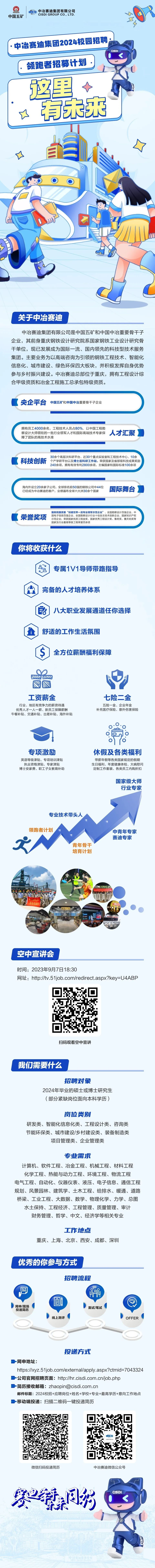 中冶赛迪集团有限公司\\n中国五矿\\nCISDI GROUP CO.,LTD.\\n中冶赛迪集团2024校园招聘\\n领跑者招募计划\\n这里\\n有未来\\n关于中冶赛迪\\n中冶赛迪集团有限公司是中国五矿和中国中冶重要骨干孑\\n企业,其前身重庆钢铁设计研究院系国家钢铁工业设计研究骨\\n干单位,现已发展成为国际一流、国内领先的科技型技术服务\\n集团。主要业务为以高端咨询为引领的钢铁工程技术、智能化\\n信息化、城市建设、绿色环保四大板块,并积极发挥自身优势\\n参与乡村振兴建设。中冶赛迪总部位于重庆,拥有工程设计综\\n合甲级资质和冶金工程施工总承包特级资质。\\n央企平台\\n中国五矿和中国中冶重要骨干子企业\\n拥有员工4000余名,工程技术人员占80%,以中国工程勘\\n人才汇聚\\n察设计大师领衔的一批行业领军人才和国际高端技术专家保\\n障了团队的高技术水准\\n科技创新\\n30余个高层次科研平台、近30个重点实验室和工程技术中心、10余\\n个产学研平台以及博士后科研工作站。荣获国家及省部级科技成果奖励\\n240余项,拥有有效专利2800余项,主编国家和国际标准100余项\\n海内外设立20余家子公司,全球排名前50强的钢铁公司中44位\\n国际舞台\\n已经成为中冶赛迪的客户,业绩遍布全球六大洲30余个国家\\n国务院国资委“创建世界一流专业领军示范企业”、全国勘察设计百强企业、中\\n荣誉奖项\\n示范企业;荣获国家优质工程金奖、国家优秀工程设计奖、鲁班奖、詹天佑奖等\\n国电子信息百强企业、全国勘察设计行业十佳自主技术创新企业、国家知识产权\\n国家及行业最高等级工程荣誉百余项\\n你将收获什么\\n专属1V1导师带路指导\\n完备的人才培养体系\\n0\\n八大职业发展通道任你选择\\n舒适的工作生活氛围\\n全方位薪酬福利保障\\n工资薪金\\n七险二金\\n行业、地区有竞争力的薪资待遇\\n五险一金、企业年金\\n优秀人才一人一薪、新员工保障薪酬\\n补充医疗保险、意外伤害保险\\n午餐补贴、交通补贴、出差补贴、海外补贴\\n专项激励\\n休假及各类福利\\n英语等级津贴、专项培训津贴\\n带薪年假等各类国家规定的假期\\n执业资格津贴、专家津贴\\n生日福利、年度健康体检、大病慰问\\n博士安家费、职工子女教育补助\\n定制工作套装、各类员工内购折扣\\n国家级大师\\n行业专家\\n专业技术带头人\\n领跑者计划\\n中青年专家\\n赛迪专家\\n青年骨\\n培育计划\\n青土\\n空中宣讲会\\n时间:2023年9月7日18:30\\n网址:http://tv.51job.com/redirect.aspx?key=U4ABP\\n扫码观看空中宣讲\\n我们需要什么\\n招聘对象\\n2024年毕业的硕士或博士研究生\\n(部分紧缺岗位面向本科学历)\\n岗位类别\\n研发类、智能化信息化类、工程设计类、咨询类\\n节能环保类、城市建设/乡村建设类、装备制造类\\n项目管理类、企业管理类\\n专业需求\\n计算机、软件工程、冶金工程、机械工程、材料工程\\n化学工程、热能与动力工程、环境工程、物流工程\\n电气工程、自动化、仪器仪表、液压、电子信息、通信工程\\n规划、风景园林、建筑学、土木工程、给排水、暖通、道路\\n桥梁、工业工程、大数据、数学、物理化学、力学、总图\\n水土保持、工程经济、工程管理、质量管理、审计\\n财务管理、哲学、中文、经济学等相关专业\\n工作地点\\n重庆、上海、北京、西安、成都、深圳\\n优秀的你参与方式\\n招聘流程\\n0\\n \\n品\\n2!\\n网申/现场\\n面试/笔试\\n投递简历\\n线上测评\\nOFFER\\n投递方式\\n网申地址:\\nhttps://xyz.51job.com/external/apply.aspx?ctmid=7043324\\n公司官网招聘页面:http://hr.cisdi.com.cn/job.php\\n-简历接收邮箱:zhaopin@cisdi.com.cn\\n邮件标题:2024校招+应聘岗位+姓名+学校+专业+最高学历+意向工作地点\\n移动端投递:扫描二维码一键投递简历\\n微信扫码投递简历\\n中冶赛迪微信公众号\\n赛同码\\nCSD\\n