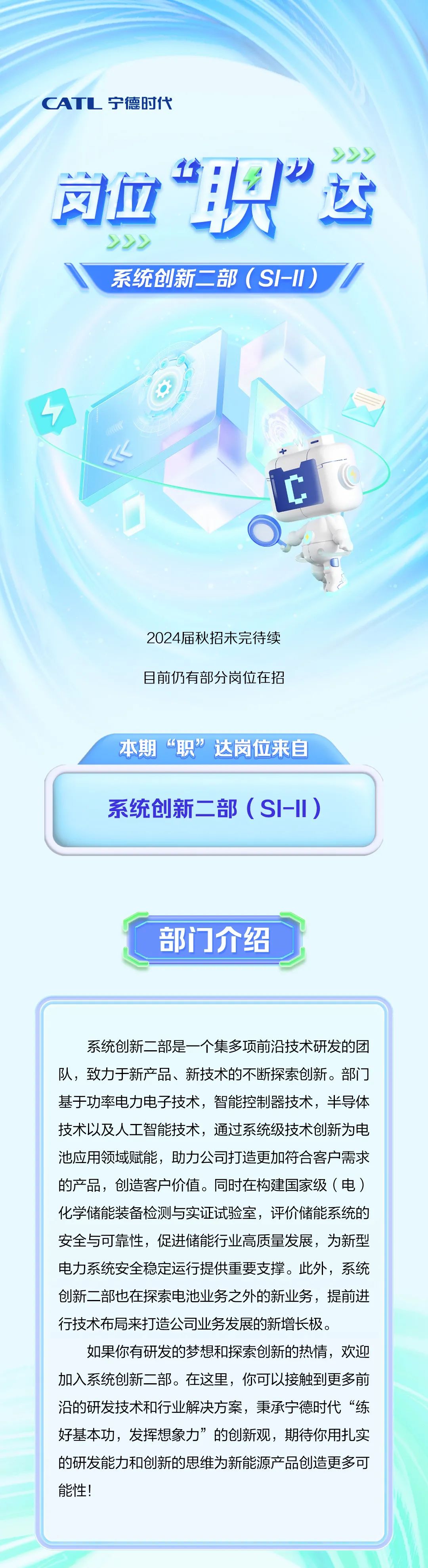 <p>CATL宁德时代</p><p>司血&rdquo;识&rdquo;运<br/>222</p><p>系统创新二部(SI-Il)</p><p>2024届秋招未完待续<br/>目前仍有部分岗位在招</p><p>本期&ldquo;职&rdquo;达岗位来自<br/>系统创新二部(SI-II)</p><p>部门介绍</p><p>系统创新二部是一个集多项前沿技术研发的团<br/>队，致力于新产品、新技术的不断探索创新。部门<br/>基于功率电力电子技术，智能控制器技术，半导体<br/>技术以及人工智能技术，通过系统级技术创新为电<br/>池应用领域赋能，助力公司打造更加符合客户需求<br/>的产品，创造客户价值。同时在构建国家级(电)<br/>化学储能装备检测与实证试验室，评价储能系统的<br/>安全与可靠性，促进储能行业高质量发展，为新型<br/>电力系统安全稳定运行提供重要支撑。此外，系统<br/>创新二部也在探索电池业务之外的新业务，提前进<br/>行技术布局来打造公司业务发展的新增长极。</p><p>如果你有研发的梦想和探索创新的热情，欢迎<br/>加入系统创新二部。在这里，你可以接触到更多前<br/>沿的研发技术和行业解决方案，秉承宁德时代&ldquo;练<br/>好基本功，发挥想象力&rdquo;的创新观，期待你用扎实<br/>的研发能力和创新的思维为新能源产品创造更多可<br/>能性!</p>