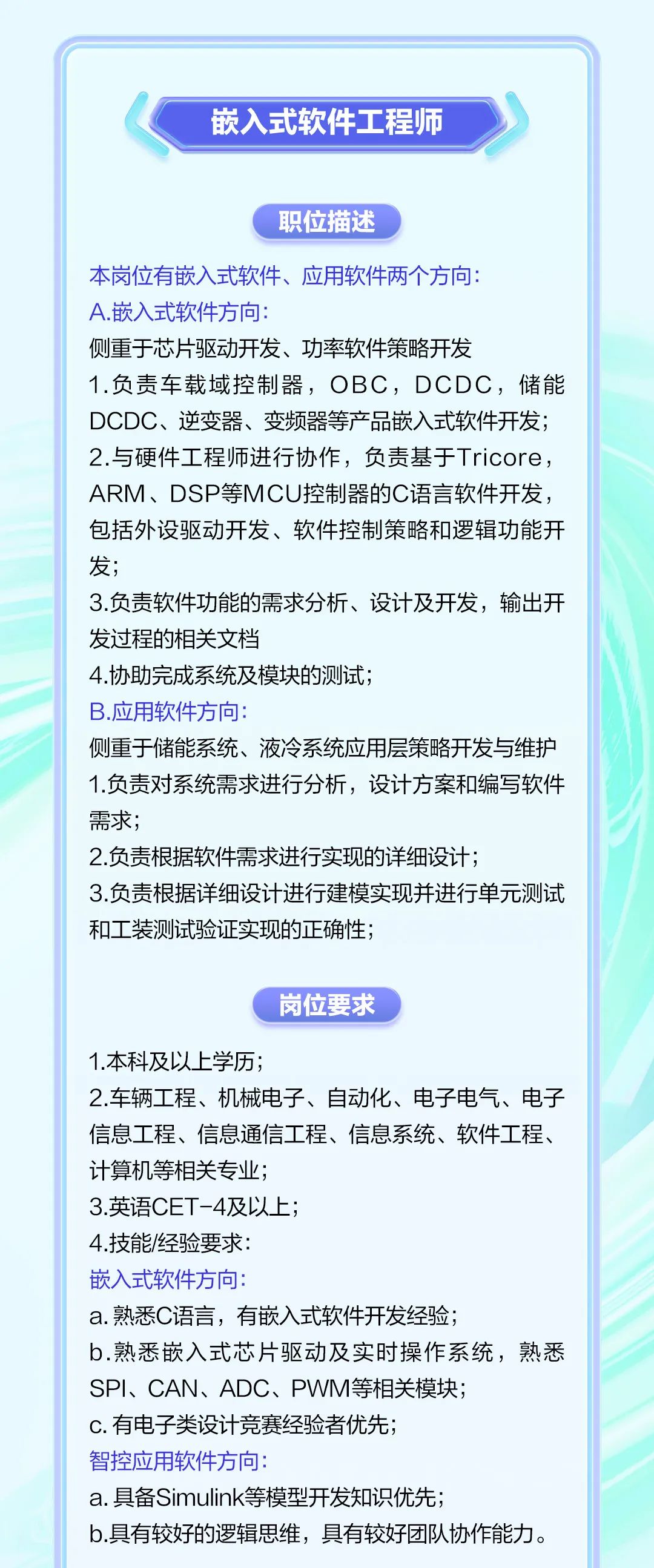 <p>嵌入式软件工程师</p><p>职位描述</p><p>本岗位有嵌入式软件、应用软件两个方向:</p><p>A.嵌入式软件方向:</p><p>侧重于芯片驱动开发、功率软件策略开发</p><p>1.负责车载域控制器，OBC，DCDC，储能<br/>DCDC、逆变器、变频器等产品嵌入式软件开发;<br/>2.与硬件工程师进行协作，负责基于Tricore，<br/>ARM、DSP等MCU控制器的C语言软件开发，<br/>包括外设驱动开发、软件控制策略和逻辑功能开<br/>发;</p><p>3.负责软件功能的需求分析、设计及开发，输出开<br/>发过程的相关文档</p><p>4.协助完成系统及模块的测试;</p><p>B.应用软件方向</p><p>侧重于储能系统、液冷系统应用层策略开发与维护<br/>1.负责对系统需求进行分析，设计方案和编写软件<br/>需求;</p><p>2.负责根据软件需求进行实现的详细设计;</p><p>3.负责根据详细设计进行建模实现并进行单元测试<br/>和工装测试验证实现的正确性;</p><p>岗位要求</p><p>1.本科及以上学历;</p><p>2.车辆工程、机械电子、自动化、电子电气、电子<br/>信息工程、信息通信工程、信息系统、软件工程、<br/>计算机等相关专业;</p><p>3.英语CET-4及以上;</p><p>4.技能/经验要求:</p><p>嵌入式软件方向:</p><p>a.熟悉C语言，有嵌入式软件开发经验;</p><p>b.熟悉嵌入式芯片驱动及实时操作系统，熟悉<br/>SPI、CAN、ADC、PWM等相关模块;</p><p>c.有电子类设计竞赛经验者优先;</p><p>智控应用软件方向:</p><p>a.具备Simulink等模型开发知识优先;</p><p>b.具有较好的逻辑思维，具有较好团队协作能力。</p>