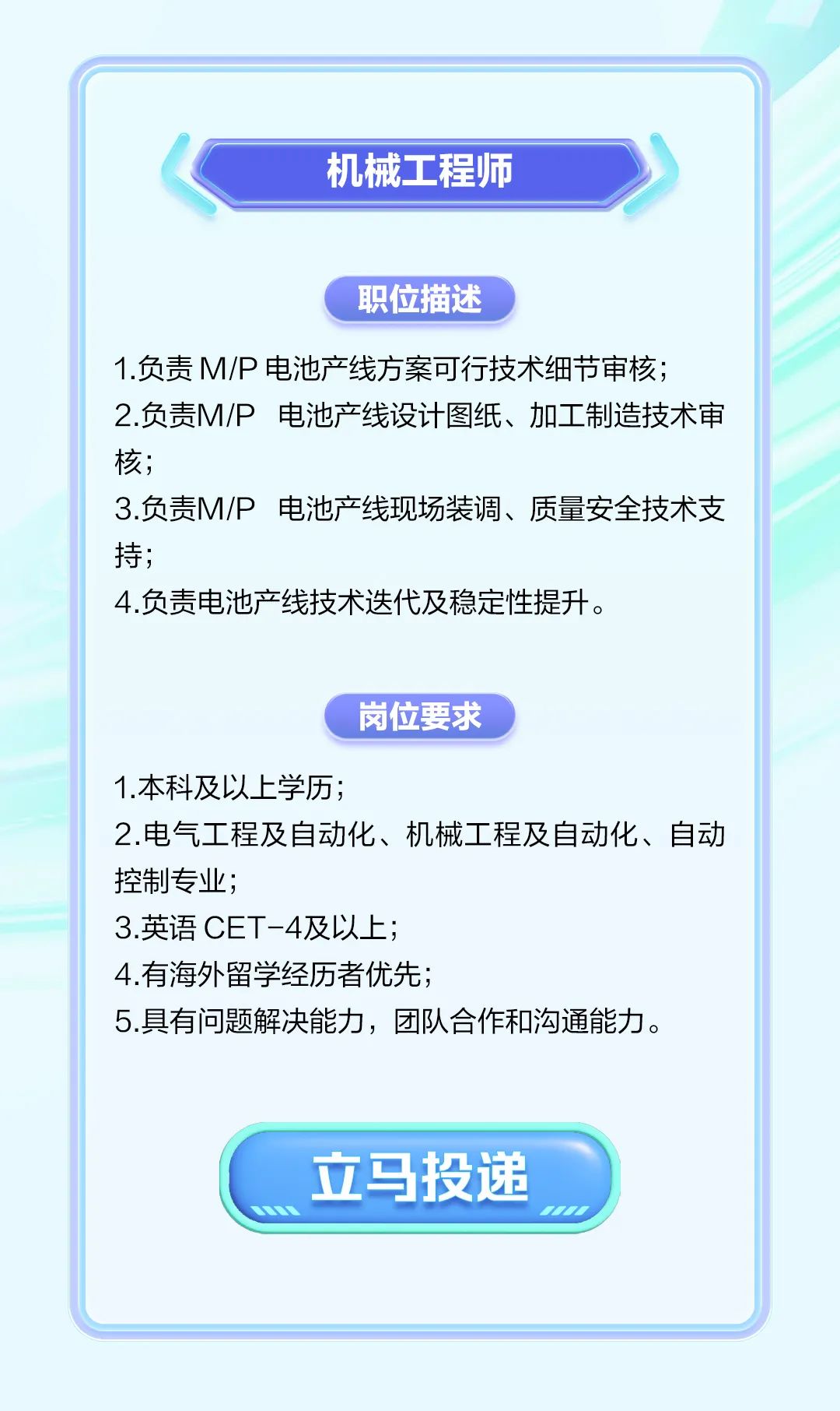 <p>机械工程师</p>
<p>职位描述</p>
<p>1.负责M/P电池产线方案可行技术细节审核;</p>
<p>2.负责M/P 电池产线设计图纸、加工制造技术审</p>
<p>核;</p>
<p>3.负责M/P电池产线现场装调、质量安全技术支</p>
<p>持;</p>
<p>4.负责电池产线技术迭代及稳定性提升。</p>
<p>岗位要求</p>
<p>1.本科及以上学历;</p>
<p>2.电气工程及自动化、机械工程及自动化、自动</p>
<p>控制专业;</p>
<p>3.英语CET-4及以上;</p>
<p>4.有海外留学经历者优先;</p>
<p>5.具有问题解决能力,团队合作和沟通能力。</p>
<p>立马投递</p>
