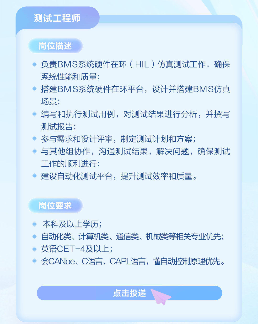<p>测试工程师</p>
<p>岗位描述</p>
<p>负责BMS系统硬件在环(HIL)仿真测试工作，确保<br/>系统性能和质量;</p>
<p>搭建BMS系统硬件在环平台，设计并搭建BMS仿真<br/>场景;</p>
<p>编写和执行测试用例，对测试结果进行分析，并撰写<br/>测试报告;</p>
<p>参与需求和设计评审，制定测试计划和方案;</p>
<p>与其他组协作，沟通测试结果，解决问题，确保测试<br/>工作的顺利进行;</p>
<p>建设自动化测试平台，提升测试效率和质量。</p>
<p>岗位要求</p>
<p>本科及以上学历;</p>
<p>自动化类、计算机类、通信类、机械类等相关专业优先;<br/>英语CET-4及以上;</p>
<p>会CANoe、C语言、CAPL语言，懂自动控制原理优先。</p>
<p>点击投递</p>
