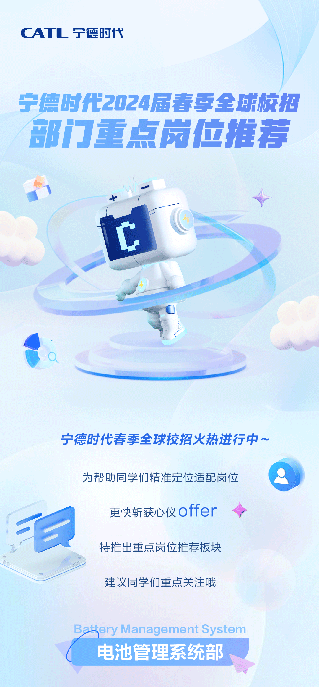 <p>CATL宁德时代</p>
<p>宁德时代2024届春季全球校招<br/>部门重点岗位推荐</p>
<p>宁德时代春季全球校招火热进行中。</p>
<p>毛</p>
<p>为帮助同学们精准定位适配岗位</p>
<p>更快斩获心仪offer<br/>特推出重点岗位推荐板块<br/>建议同学们重点关注哦</p>
<p>ery Management System<br/>电池管理系统部</p>

