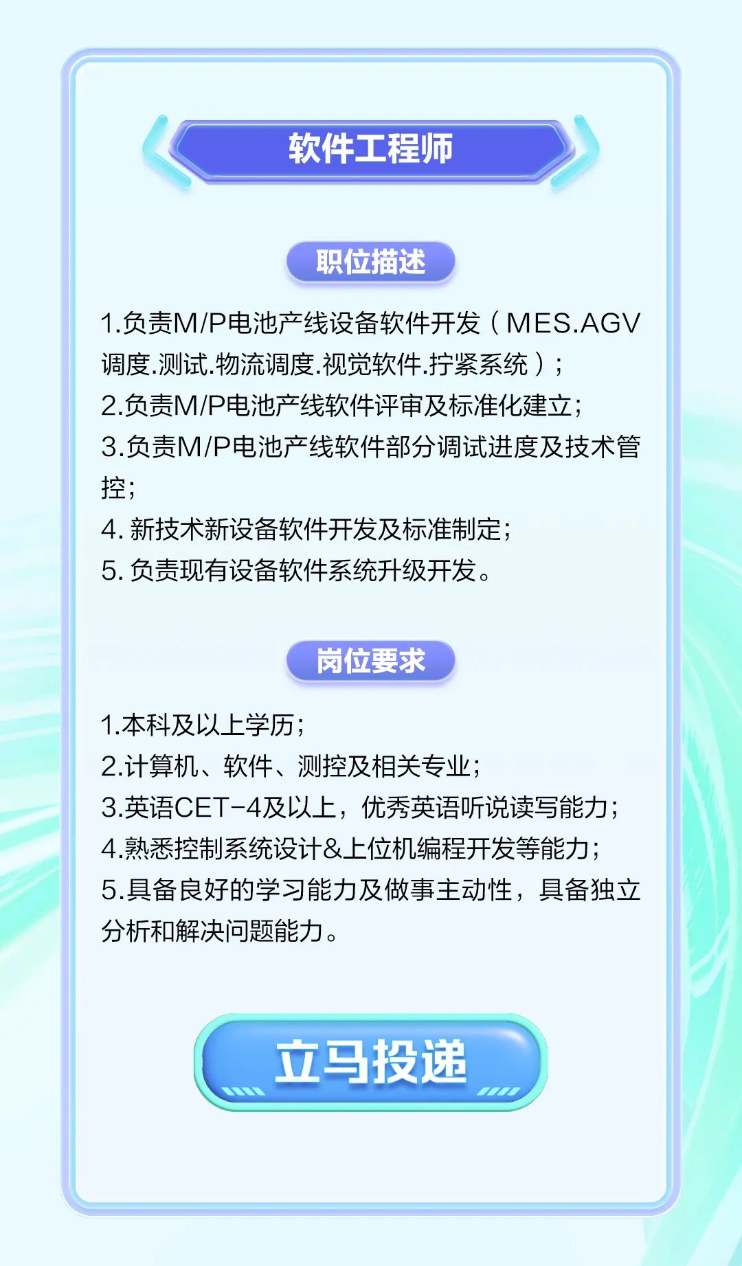 <p>软件工程师</p>
<p>职位描述</p>
<p>1.负责M/P电池产线设备软件开发( M ES.AGV</p>
<p>调度.测试.物流调度.视觉软件.拧紧系统) ;</p>
<p>2.负责M/P电池产线软件评审及标准化建立;</p>
<p>3.负责M/P电池产线软件部分调试进度及技术管</p>
<p>控;</p>
<p>4.新技术新设备软件开发及标准制定;</p>
<p>5.负责现有设备软件系统升级开发。</p>
<p>岗位要求</p>
<p>1.本科及以上学历;</p>
<p>2.计算机、软件、测控及相关专业;</p>
<p>3.英语CET-4及以上,优秀英语听说读写能力;</p>
<p>4.熟悉控制系统设计&.上位机编程开发等能力;</p>
<p>5.具备良好的学习能力及做事主动性,具备独立</p>
<p>分析和解决问题能力。</p>
<p>立马投递</p>
<p>1</p>

