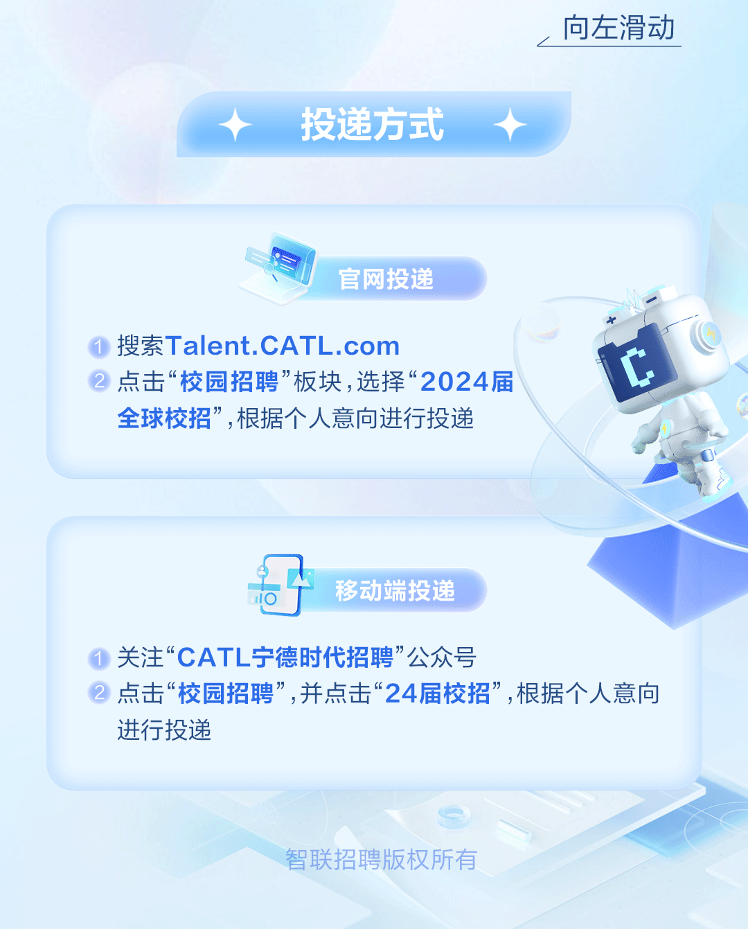 <p>。向左滑动</p>
<p>投递方式</p>
<p>官网投递</p>
<p>搜索Talent.CATL .com</p>
<p>点击“校园招聘”板块,选择“2024届t</p>
<p>全球校招”,根据个人意向进行投递</p>
<p>哥移动端投递</p>
<p>关注“CATL宁德时代招聘”公众号</p>
<p>点击“校园招聘”,并点击“24届校招”,根据个人意向</p>
<p>进行投递</p>
<p>智联招聘版权所有</p>
