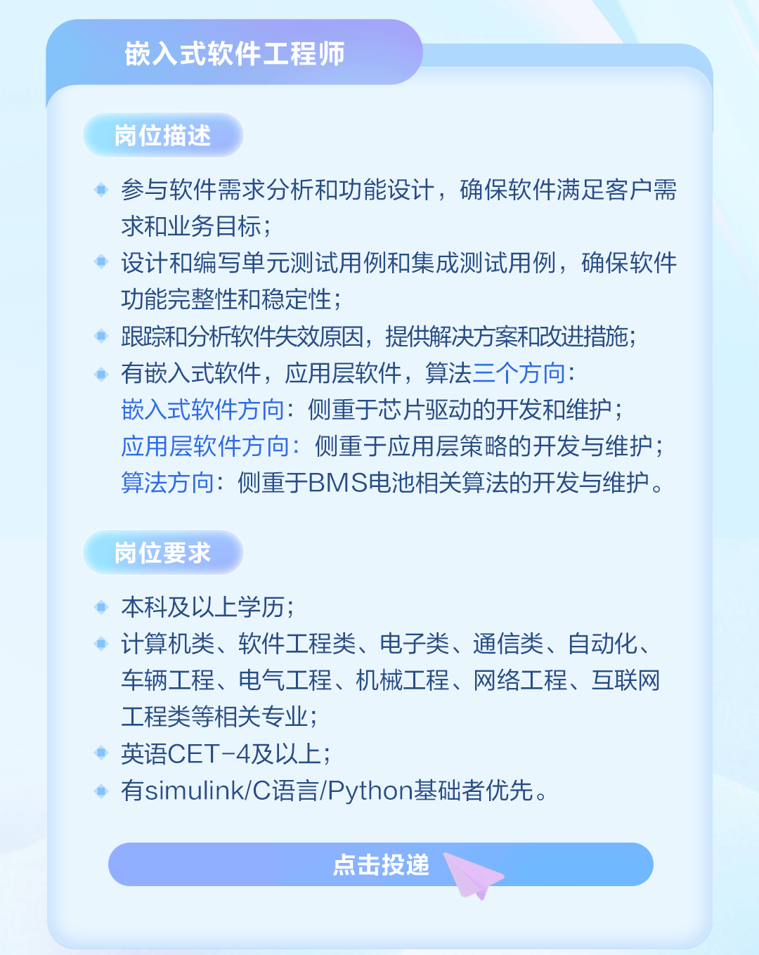 <p>嵌入式软件工程师</p>
<p>岗位描述</p>
<p>参与软件需求分析和功能设计，确保软件满足客户需<br/>求和业务目标;</p>
<p>设计和编写单元测试用例和集成测试用例，确保软件<br/>功能完整性和稳定性;</p>
<p>跟踪和分析软件失效原因，提供解决方案和改进措施;<br/>有嵌入式软件，应用层软件，算法三个方向:</p>
<p>嵌入式软件方向:侧重于芯片驱动的开发和维护;<br/>应用层软件方向:侧重于应用层策略的开发与维护;<br/>算法方向:侧重于BMS电池相关算法的开发与维护。</p>
<p>岗位要求</p>
<p>本科及以上学历;</p>
<p>计算机类、软件工程类、电子类、通信类、自动化、<br/>车辆工程、电气工程、机械工程、网络工程、互联网<br/>工程类等相关专业;</p>
<p>英语CET-4及以上;</p>
<p>有simulink/C语言/Python基础者优先。</p>
<p>点击投递</p>
