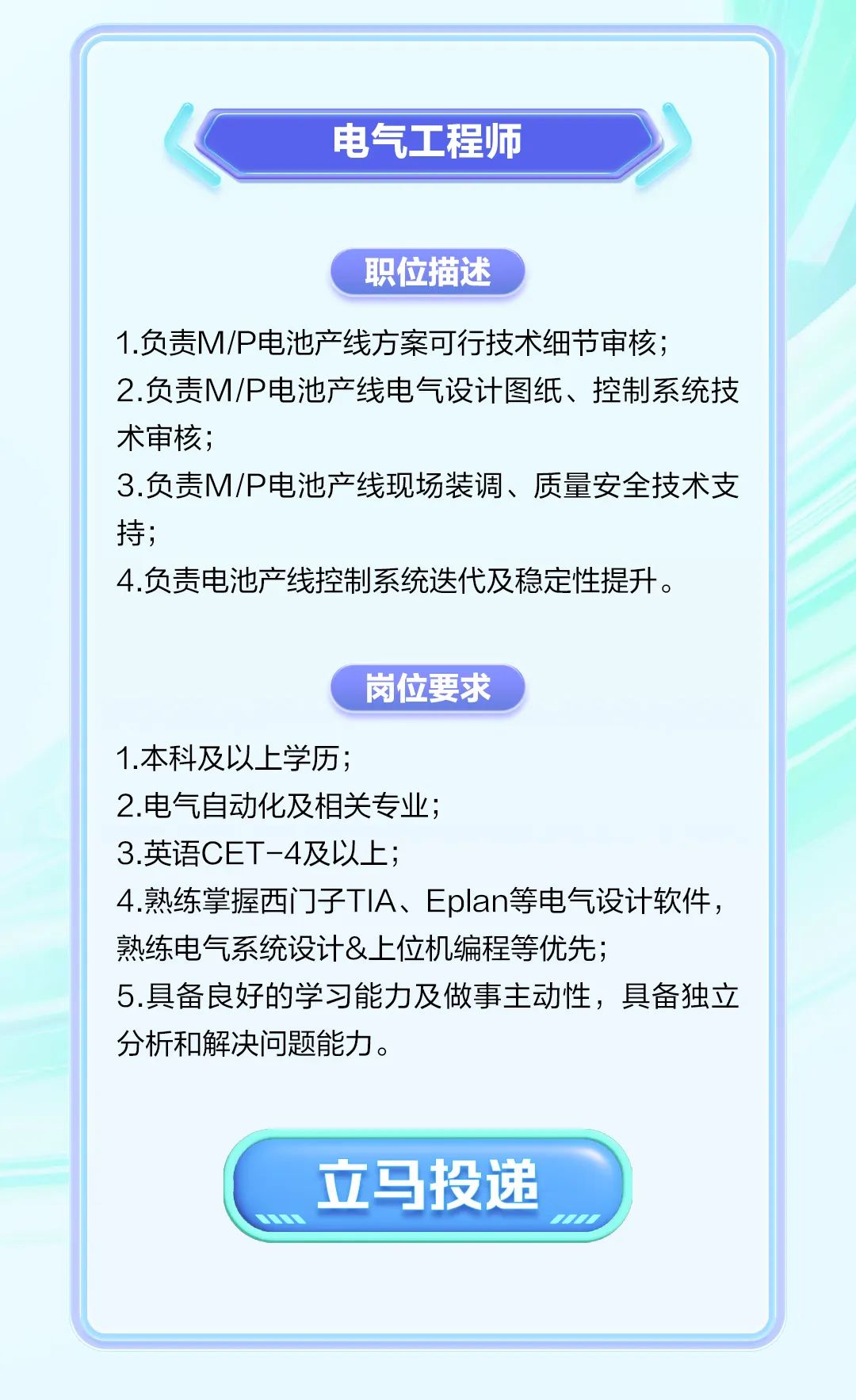 <p>电气工程师</p>
<p>职位描述</p>
<p>1.负责M/P电池产线方案可行技术细节审核;</p>
<p>2.负责M/P电池产线电气设计图纸、控制系统技</p>
<p>术审核;</p>
<p>3.负责M/P电池产线现场装调、质量安全技术支</p>
<p>持;</p>
<p>4.负责电池产线控制系统迭代及稳定性提升。</p>
<p>岗位要求</p>
<p>1.本科及以上学历;</p>
<p>2.电气自动化及相关专业;</p>
<p>3.英语CET-4及以上;</p>
<p>4.熟练掌握西门子TIA、Eplan等电气设计软件,</p>
<p>熟练电气系统设计&.上位机编程等优先;</p>
<p>5.具备良好的学习能力及做事主动性,具备独立</p>
<p>分析和解决问题能力。</p>
<p>立马投递</p>
<p>1</p>
