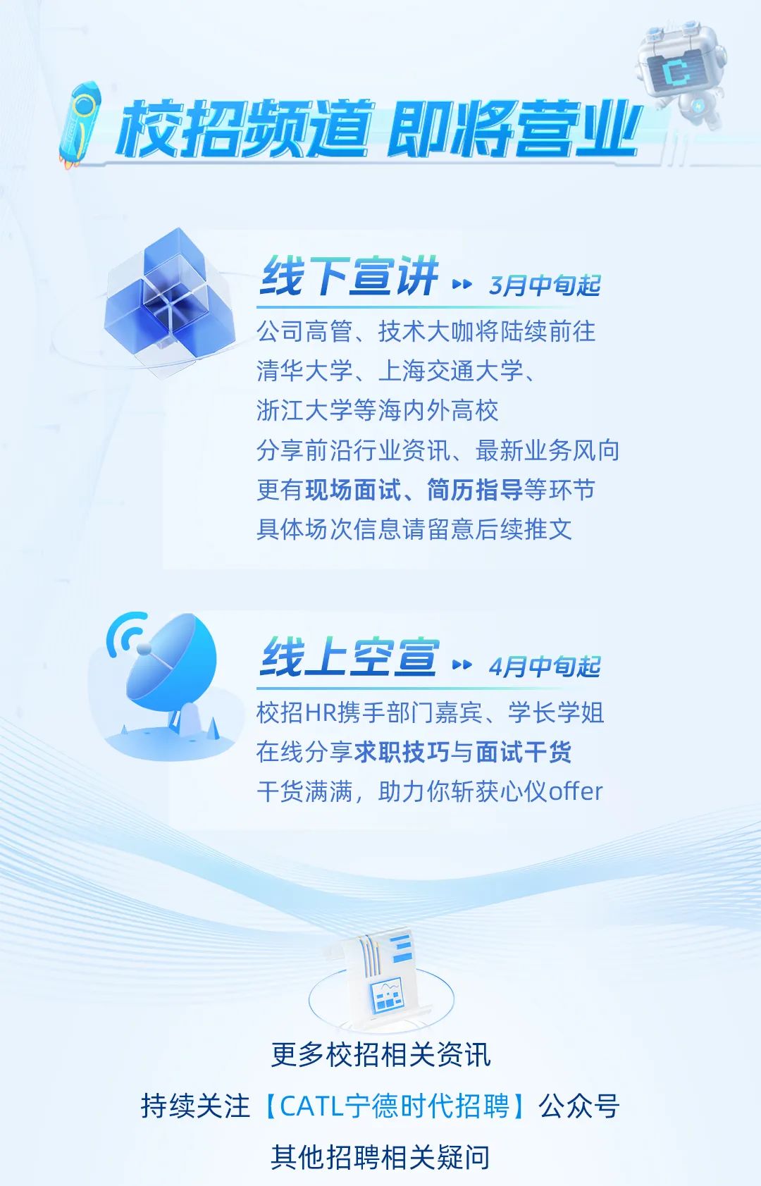<p>争草</p>
<p>☐</p>
<p>?校招频道即将营业</p>
<p>线下宣讲”3月中旬起</p>
<p>公司高管、技术大咖将陆续前往</p>
<p>清华大学、上海交通大学、</p>
<p>浙江大学等海内外高校</p>
<p>分享前沿行业资讯、最新业务风向</p>
<p>更有现场面试、简历指导等环节</p>
<p>具体场次信息请留意后续推文</p>
<p>G</p>
<p>线上空宣”4月中旬起</p>
<p>校招HR携手部门门嘉宾、学长学姐</p>
<p>在线分享求职技巧与面试干货</p>
<p>干货满满,助力你斩获心仪offer</p>
<p>1三</p>
<p>国</p>
<p>更多校招相关资讯</p>
<p>持续关注ICATL宁德时代招聘]公众号</p>
<p>其他招聘相关疑问</p>
