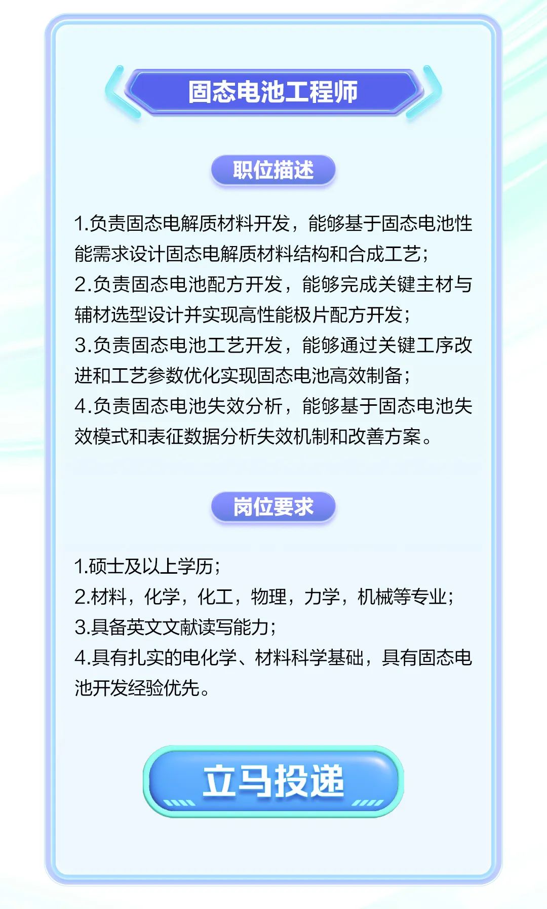 <p>固态电池工程师</p>
<p>职位描述</p>
<p>1.负责固态电解质材料开发,能够基于固态电池性</p>
<p>能需求设计固态电解质材料结构和合成工艺;</p>
<p>2.负责固态电池配方开发,能够完成关键主材与</p>
<p>辅材选型设计并实现高性能极片配方开发;</p>
<p>3.负责固态电池工艺开发,能够通过关键工序改</p>
<p>进和工艺参数优化实现固态电池高效制备;</p>
<p>4.负责固态电池失效分析,能够基于固态电池失</p>
<p>效模式和表征数据分析失效机制和改善方案。</p>
<p>岗位要求</p>
<p>1.硕士及以上学历;</p>
<p>2.材料,化学,化工,物理,力学,机械等专业;</p>
<p>3.具备英文文献读写能力;</p>
<p>4.具有扎实的电化学、材料科学基础,具有固态电</p>
<p>池开发经验优先。</p>
<p>立马投递</p>
