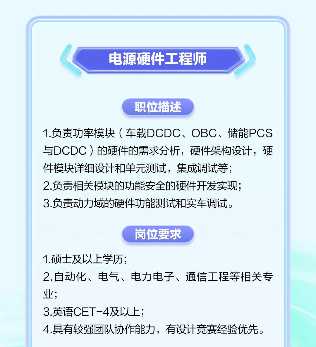 <p>电源硬件工程师</p><p>职位描述</p><p>1.负责功率模块(车载DCDC、OBC、储能PCS<br/>与DCDC)的硬件的需求分析，硬件架构设计，硬<br/>件模块详细设计和单元测试，集成调试等;</p><p>2.负责相关模块的功能安全的硬件开发实现;</p><p>3.负责动力域的硬件功能测试和实车调试。</p><p>岗位要求</p><p>1.硕士及以上学历;</p><p>2.自动化、电气、电力电子、通信工程等相关专<br/>业;</p><p>3.英语CET-4及以上;</p><p>4.具有较强团队协作能力，有设计竞赛经验优先。</p>