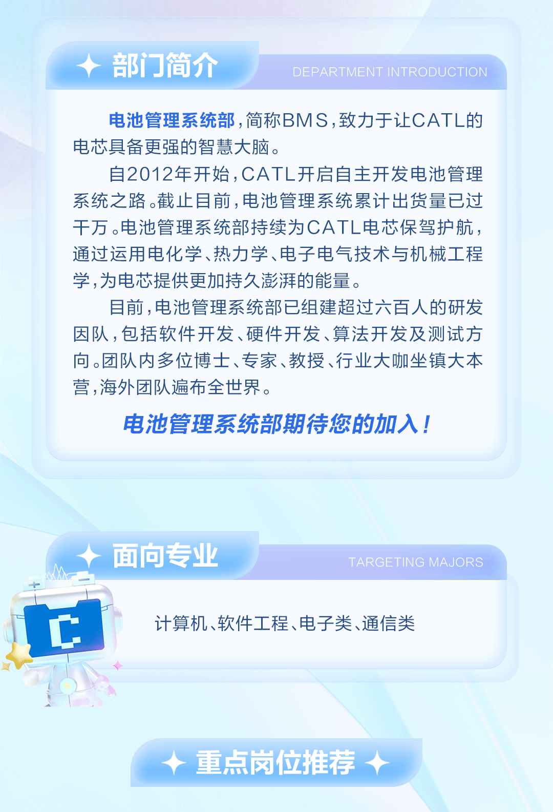 <p>部门简介</p>
<p>DEPARTMENT INTRODUCTION</p>
<p>电池管理系统部,简称BMS,致力于让CATL的<br/>电芯具备更强的智慧大脑。</p>
<p>自2012年开始,CATL开启自主开发电池管理<br/>系统之路。截止目前,电池管理系统累计出货量已过<br/>干万。电池管理系统部持续为CATL电芯保驾护航，<br/>通过运用电化学、热力学、电子电气技术与机械工程<br/>学,为电芯提供更加持久澎湃的能量。</p>
<p>目前,电池管理系统部已组建超过六百人的研发<br/>因队,包括软件开发、硬件开发、算法开发及测试方<br/>向。团队内多位博士、专家、教授、行业大咖坐镇大本<br/>营,海外团队遍布全世界。</p>
<p>电池管理系统部期待您的加入!</p>
<p>面向专业</p>
<p>TARGETING MAJORS</p>
<p>计算机、软件工程、电子类、通信类</p>
<p>重点岗位推荐</p>

