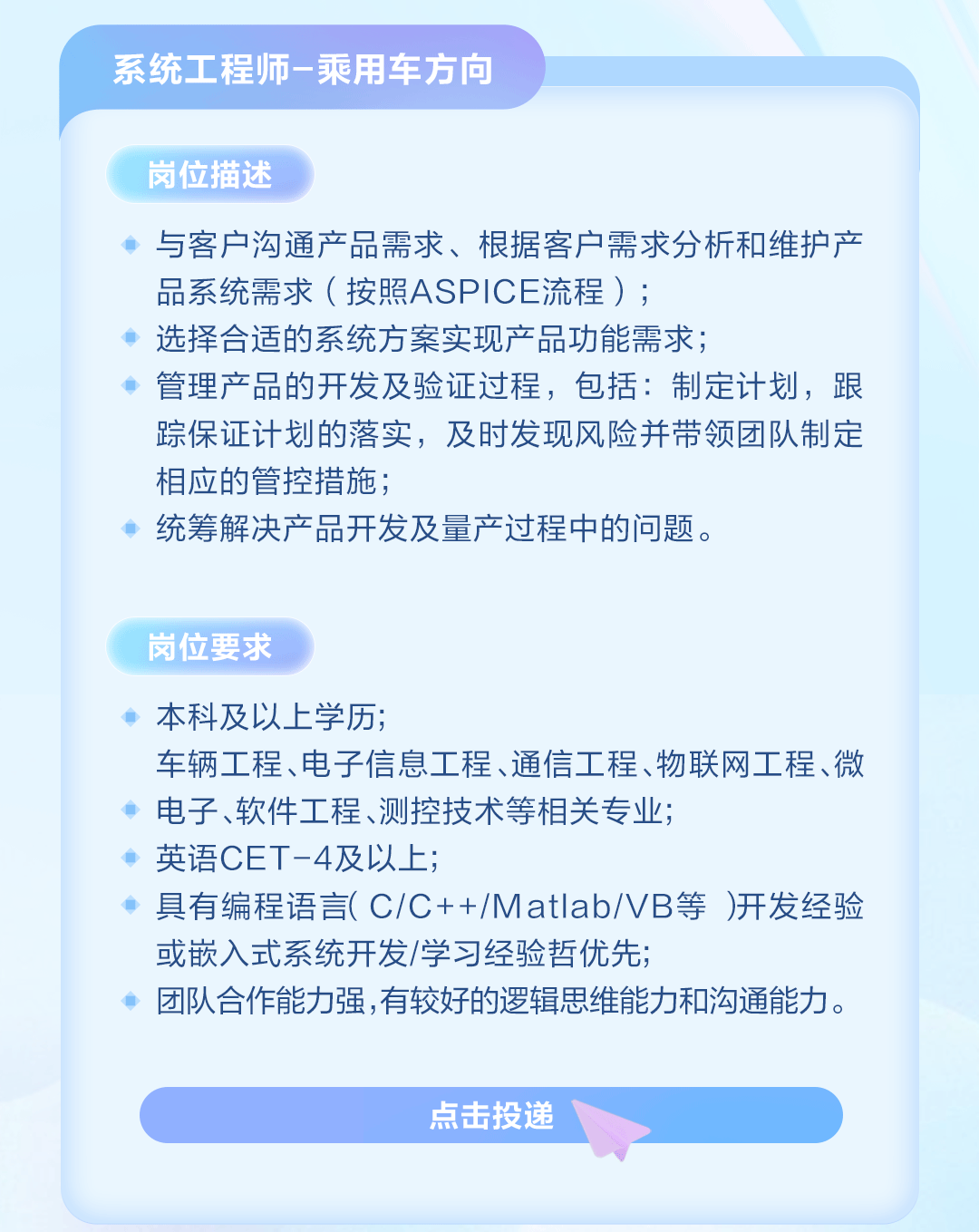 <p>系统工程师-乘用车方向</p>
<p>岗位描述</p>
<p>与客户沟通产品需求、根据客户需求分析和维护产<br/>品系统需求(按照ASPICE流程);</p>
<p>选择合适的系统方案实现产品功能需求;</p>
<p>管理产品的开发及验证过程，包括:制定计划，跟<br/>踪保证计划的落实，及时发现风险并带领团队制定<br/>相应的管控措施;</p>
<p>统筹解决产品开发及量产过程中的问题。</p>
<p>岗位要求</p>
<p>本科及以上学历;</p>
<p>车辆工程、电子信息工程、通信工程、物联网工程、微<br/>电子、软件工程、测控技术等相关专业;</p>
<p>英语CET-4及以上;</p>
<p>具有编程语言(C/C++/MatIab/VB等)开发经验<br/>或嵌入式系统开发/学习经验哲优先;</p>
<p>团队合作能力强,有较好的逻辑思维能力和沟通能力。</p>
<p>点击投递</p>
