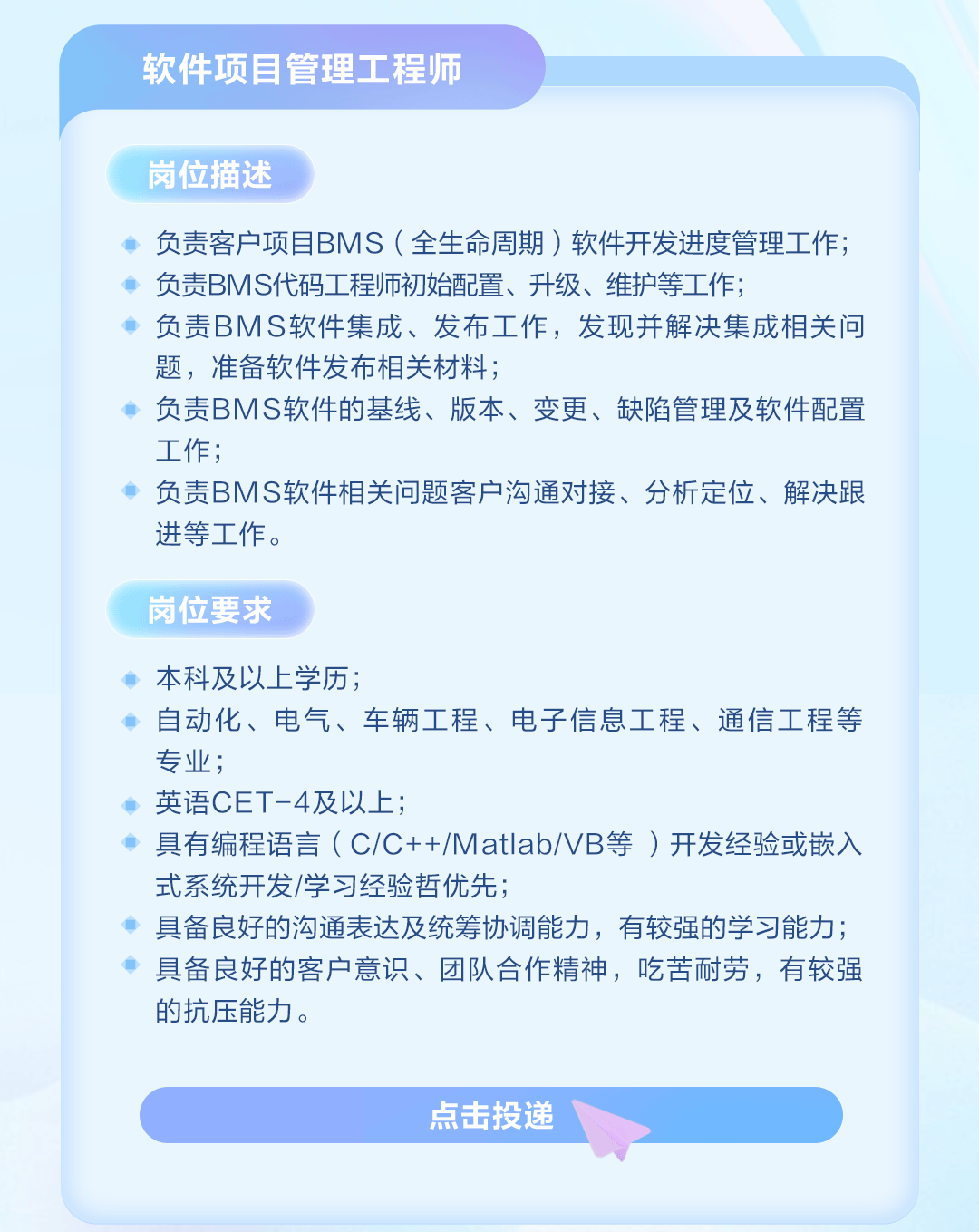 <p>软件项目管理工程师</p>
<p>岗位描述</p>
<p>负责客户项目BMS(全生命周期)软件开发进度管理工作;<br/>负责BMS代码工程师初始配置、升级、维护等工作;</p>
<p>负责BMS软件集成、发布工作，发现并解决集成相关问<br/>题，准备软件发布相关材料;</p>
<p>负责BMS软件的基线、版本、变更、缺陷管理及软件配置<br/>工作;</p>
<p>负责BMS软件相关问题客户沟通对接、分析定位、解决跟<br/>进等工作。</p>
<p>岗位要求</p>
<p>本科及以上学历;</p>
<p>自动化、电气、车辆工程、电子信息工程、通信工程等<br/>专业，</p>
<p>英语CET-4及以上;</p>
<p>具有编程语言(C/C++/Matlab/VB等)开发经验或嵌入<br/>式系统开发/学习经验哲优先;</p>
<p>具备良好的沟通表达及统筹协调能力，有较强的学习能力;<br/>具备良好的客户意识、团队合作精神，吃苦耐劳，有较强<br/>的抗压能力。</p>
<p>点击投递</p>
