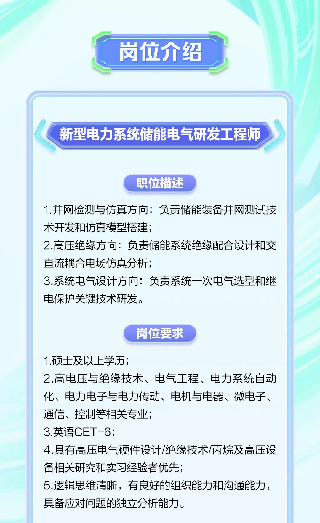 <p>职位描述</p><p>1.并网检测与仿真方向负责储能装备并网测试技</p><p>术开发和仿真模型搭建;</p><p>2.高压绝缘方向负责储能系统绝缘配合设计和交</p><p>直流耦合电场仿真分析;</p><p>3.系统电气设计方向:负责系统- -次电气选型和继</p><p>电保护关键技术研发。</p><p>岗位要求</p><p>2.高电压与绝缘技术、电气工程、电力系统自动</p><p>化、电力电子与电力传动、电机与电器、微电子、</p><p>通信、控制等相关专业;</p><p>4.具有高压电气硬件设计/绝缘技术/丙烷及高压设</p><p>备相关研究和实习经验者优先;</p><p>5.逻辑思维清晰,有良好的组织能力和沟通能力,</p><p>具备应对问题的独立分析能力。</p><table><tr><td>C 岗位介绍</td><td></td><td></td></tr><tr><td colspan="3"></td></tr><tr><td colspan="3">新型电力系统储能电气研发 工程师</td></tr></table>