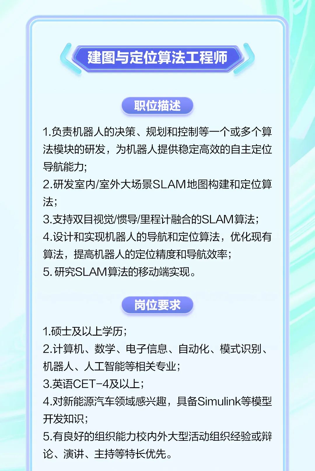 <p>建图与定位算法工程师</p><p>职位描述</p><p>1.负责机器人的决策、规划和控制等一个或多个算<br/>法模块的研发，为机器人提供稳定高效的自主定位<br/>导航能力;</p><p>2.研发室内/室外大场景SLAM地图构建和定位算<br/>法;</p><p>3.支持双目视觉/惯导/里程计融合的SLAM算法;<br/>4.设计和实现机器人的导航和定位算法，优化现有<br/>算法，提高机器人的定位精度和导航效率;</p><p>5.研究SLAM算法的移动端实现。</p><p>岗位要求</p><p>1.硕士及以上学历;</p><p>2.计算机、数学、电子信息、自动化、模式识别、<br/>机器人、人工智能等相关专业;</p><p>3.英语CET-4及以上;</p><p>4.对新能源汽车领域感兴趣，具备Simulink等模型<br/>开发知识;</p><p>5.有良好的组织能力校内外大型活动组织经验或辩<br/>论、演讲、主持等特长优先。</p>