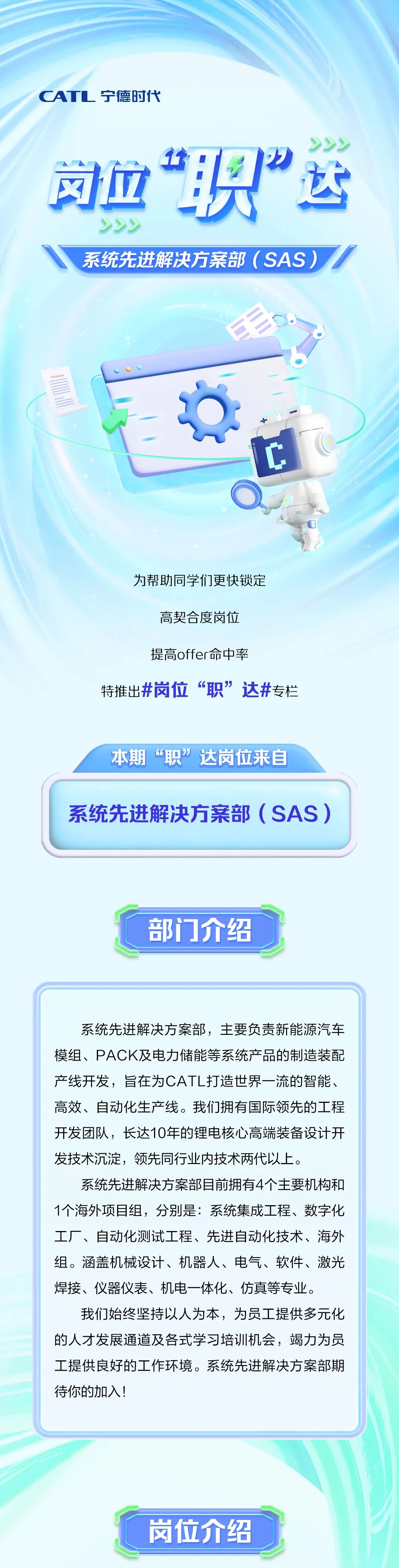 <p>CATL宁德时代</p>
<p>222</p>
<p>司鱼“职”运<br/>222</p>
<p>系统先进解决方案部(SAS)</p>
<p>为帮助同学们更快锁定<br/>高契合度岗位</p>
<p>提高offer命中率</p>
<p>特推出#岗位“职”达#专栏</p>
<p>本期“职”达岗位来自</p>
<p>系统先进解决方案部(SAS)</p>
<p>部门介绍</p>
<p>系统先进解决方案部，主要负责新能源汽车<br/>模组、PACK及电力储能等系统产品的制造装配<br/>产线开发，旨在为CATL打造世界一流的智能、<br/>高效、自动化生产线。我们拥有国际领先的工程<br/>开发团队，长达10年的锂电核心高端装备设计开<br/>发技术沉淀，领先同行业内技术两代以上。</p>
<p>系统先进解决方案部目前拥有4个主要机构和<br/>1个海外项目组，分别是:系统集成工程、数字化<br/>工厂、自动化测试工程、先进自动化技术、海外<br/>组。涵盖机械设计、机器人、电气、软件、激光<br/>焊接、仪器仪表、机电一体化、仿真等专业。</p>
<p>我们始终坚持以人为本，为员工提供多元化<br/>的人才发展通道及各式学习培训机会，竭力为员<br/>工提供良好的工作环境。系统先进解决方案部期<br/>待你的加入!</p>
<p>岗位介绍</p>

