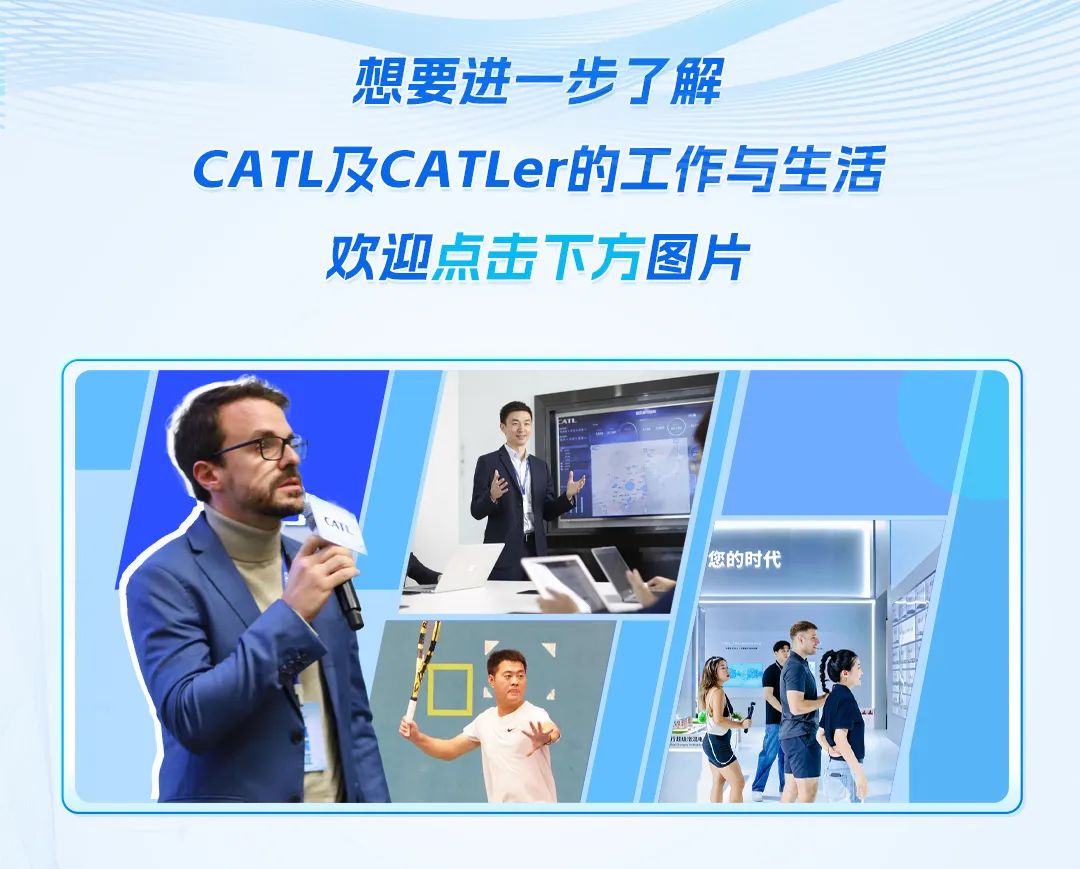 <p>想要进一步了解</p>
<p>CATL及CATLer的工作与生活</p>
<p>欢迎点击下方图片</p>

<table>
<tr><td></td>
<td colspan="6">.</td>
</tr>
<tr><td></td>
<td>I</td>
<td></td>
<td colspan="4"></td>
</tr>
<tr><td colspan="2">C</td>
<td></td>
<td colspan="4"></td>
</tr>
<tr><td colspan="3">. TA➢ (,  1</td>
<td></td>
<td>您的时代</td>
<td rowspan="2"></td>
<td></td>
</tr>
<tr><td colspan="4"></td>
<td></td>
<td></td>
</tr>
<tr><td colspan="7">、 7   \' I八业 CP L</td>
</tr>
<tr><td colspan="6"></td>
<td></td>
</tr>
</table>
