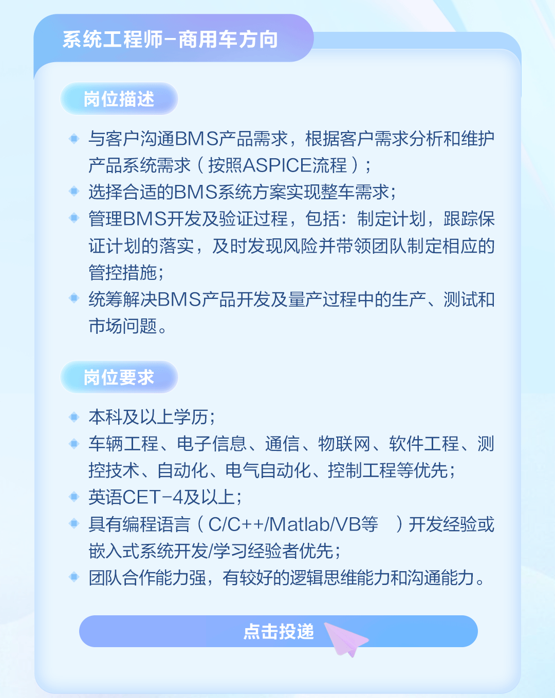 <p>系统工程师-商用车方向</p>
<p>岗位描述</p>
<p>与客户沟通BMS产品需求，根据客户需求分析和维护<br/>产品系统需求(按照ASPICE流程);</p>
<p>选择合适的BMS系统方案实现整车需求;</p>
<p>管理BMS开发及验证过程，包括:制定计划，跟踪保<br/>证计划的落实，及时发现风险并带领团队制定相应的<br/>管控措施;</p>
<p>统筹解决BMS产品开发及量产过程中的生产、测试和<br/>市场问题。</p>
<p>岗位要求</p>
<p>本科及以上学历;</p>
<p>车辆工程、电子信息、通信、物联网、软件工程、测<br/>控技术、自动化、电气自动化、控制工程等优先;</p>
<p>英语CET-4及以上;</p>
<p>具有编程语言(C/C++/Matlab/VB等)开发经验或<br/>嵌入式系统开发/学习经验者优先;</p>
<p>团队合作能力强，有较好的逻辑思维能力和沟通能力。</p>
<p>点击投递</p>
