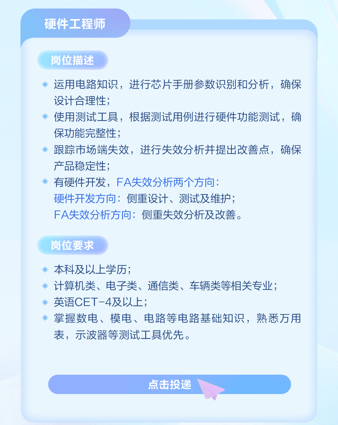 <p>硬件工程师</p>
<p>岗位描述</p>
<p>运用电路知识,进行芯片手册参数识别和分析,确保</p>
<p>设计合理性;</p>
<p>使用测试工具,根据测试用例进行硬件功能测试,确</p>
<p>保功能完整性;</p>
<p>跟踪市场端失效,进行失效分析并提出改善点,确保</p>
<p>产品稳定性;</p>
<p>有硬件开发,FA失效分析两个方向:</p>
<p>硬件开发方向:侧重设计、测试及维护;</p>
<p>FA失效分析方向:侧重失效分析及改善。</p>
<p>岗位要求</p>
<p>本科及以上学历;</p>
<p>计算机类、电子类、通信类、车辆类等相关专业;</p>
<p>英语CET-4及以上;</p>
<p>掌握数电、模电、电路等电路基础知识,熟悉万用</p>
<p>表,示波器等测试工具优先。</p>
<p>点击投递</p>
