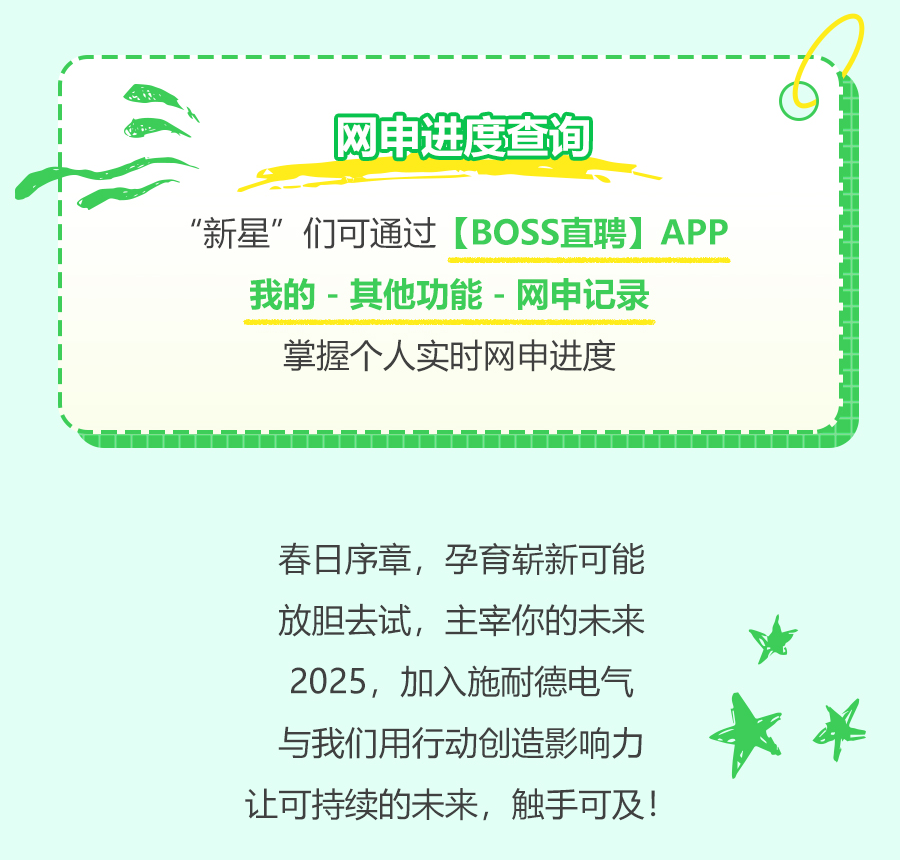 <p>网申进度查询</p>
<p>O</p>
<p>“新星”们可通过[BOSS直聘]APP<br/>我的-其他功能-网申记录</p>
<p>掌握个人实时网申进度</p>
<p>春日序章，孕育崭新可能<br/>放胆去试，主宰你的未来<br/>2025，加入施耐德电气<br/>与我们用行动创造影响力<br/>让可持续的未来，触手可及!</p>
