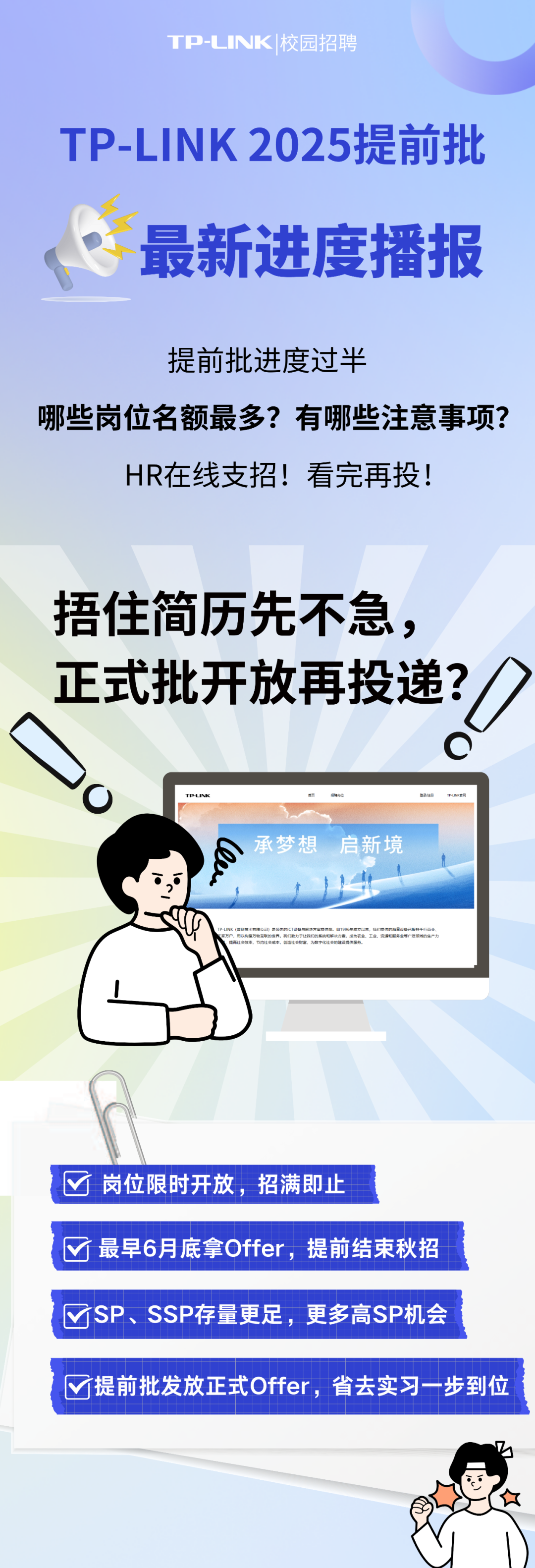 <p>TP-LINK|校园招聘</p>
<p>TP-LINK 2025提前批<br/>最新进度播报</p>
<p>提前批进度过半</p>
<p>哪些岗位名额最多?有哪些注意事项?</p>
<p>HR在线支招!看完再投!</p>
<p>捂住简历先不急，<br/>正式批开放再投递?</p>
<p> </p>
<p>TP-NI</p>
<p>承梦想 启新境<br/>60</p>
<p>岗位限时开放，招满即止</p>
<p>最早6月底拿Offer，提前结束秋招<br/>SP、SSP存量更足，更多高SP机会</p>
<p>√提前批发放正式Offer，省去实习一步到位</p>
<p> </p>
