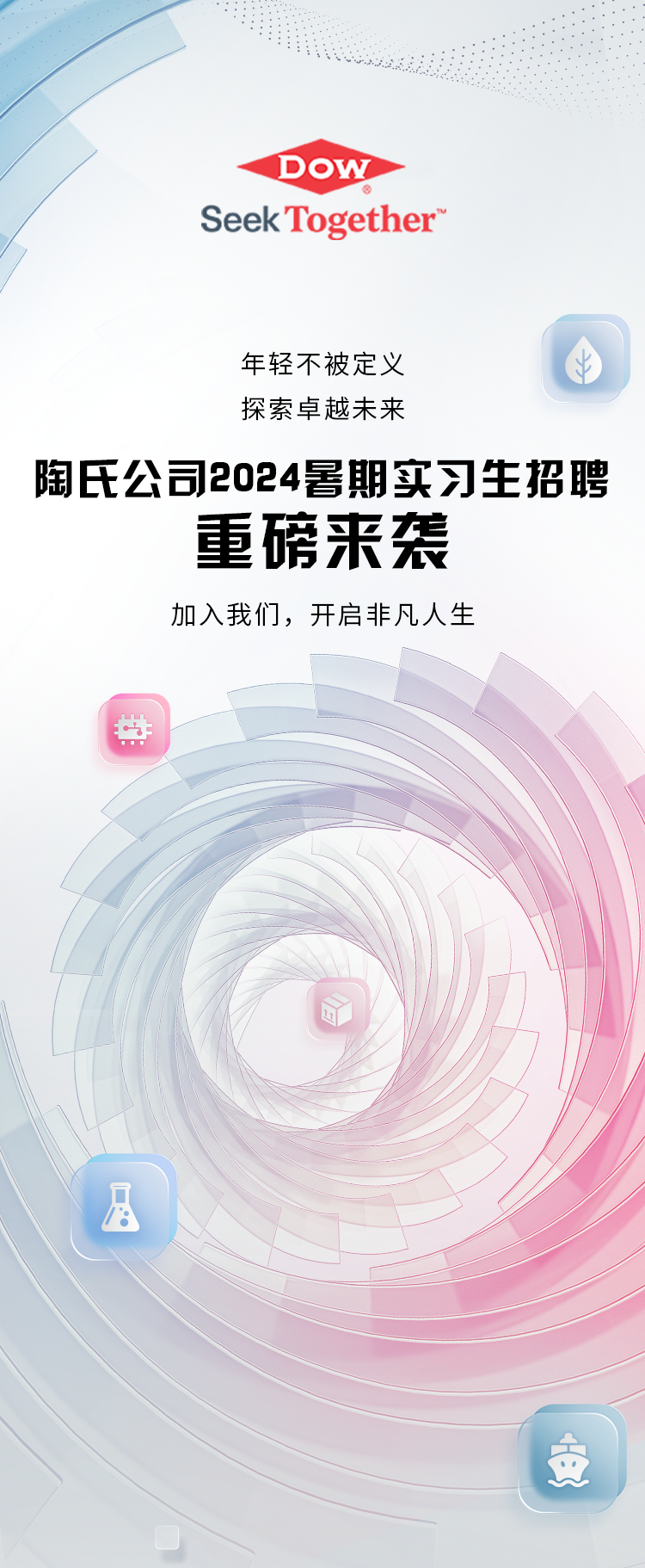 <p>DOW</p>
<p>Seek Together</p>
<p>年轻不被定义</p>
<p>探索卓越未来</p>
<p>陶氏公司2024暑期实习生招聘</p>
<p>重磅来袭</p>
<p>加入我们，开启非凡人生</p>
<p>安</p>
