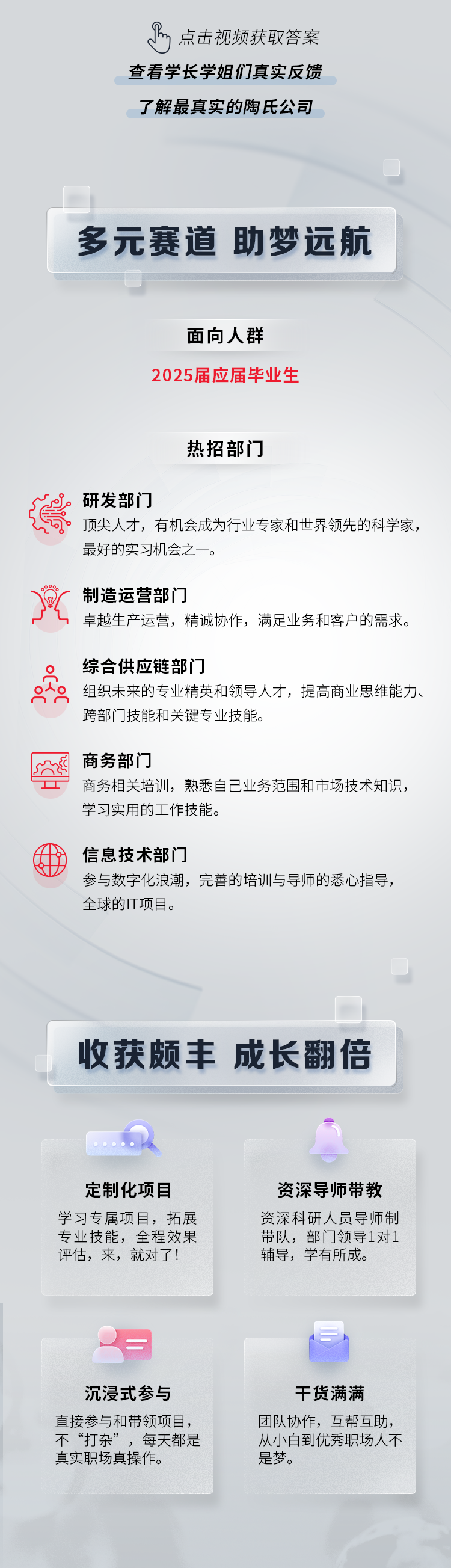 <p>m<br/>点击视频获取答案<br/>查看学长学姐们真实反馈<br/>了解最真实的陶氏公司</p>
<p>多元赛道 助梦远航</p>
<p>面向人群</p>
<p>2025届应届毕业生</p>
<p>热招部门</p>
<p>研发部门</p>
<p>顶尖人才，有机会成为行业专家和世界领先的科学家，<br/>最好的实习机会之一。</p>
<p> </p>
<p>制造运营部门</p>
<p>卓越生产运营，精诚协作，满足业务和客户的需求。</p>
<p>综合供应链部门</p>
<p>组织未来的专业精英和领导人才，提高商业思维能力、<br/>跨部门技能和关键专业技能。</p>
<p>商务部门</p>
<p>商务相关培训，熟悉自己业务范围和市场技术知识，<br/>学习实用的工作技能。</p>
<p>信息技术部门</p>
<p>参与数字化浪潮，完善的培训与导师的悉心指导，<br/>全球的IT项目。</p>
<p>收获颇丰成长翻倍</p>
<p>定制化项目<br/>学习专属项目，拓展<br/>专业技能，全程效果<br/>评估，来，就对了!</p>
<p>资深导师带教<br/>资深科研人员导师制<br/>带队，部门领导1对1<br/>辅导，学有所成。</p>
<p>沉浸式参与<br/>直接参与和带领项目，<br/>不“打杂”，每天都是<br/>真实职场真操作。</p>
<p>干货满满<br/>团队协作，互帮互助，<br/>从小白到优秀职场人不<br/>是梦。</p>
