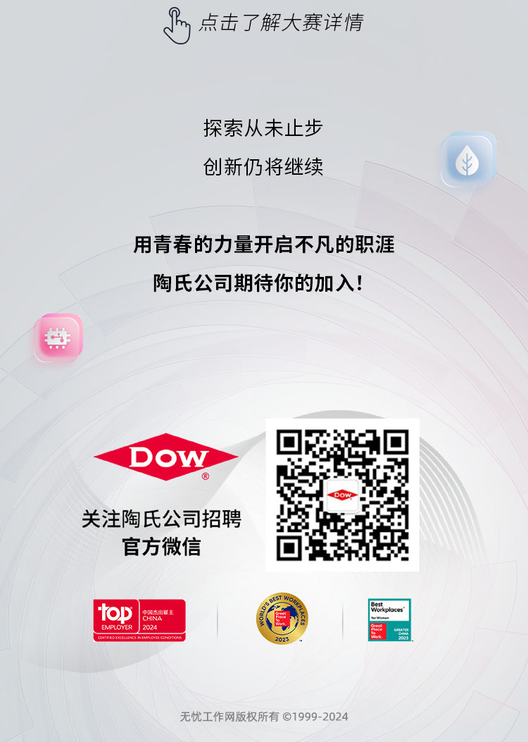 <p>点击了解大赛详情</p>
<p>探索从未止步<br/>创新仍将继续</p>
<p>用青春的力量开启不凡的职涯<br/>陶氏公司期待你的加入!</p>
<p>DOW</p>
<p>关注陶氏公司招聘<br/>官方微信</p>
<p>toD</p>
<p>用态主</p>
<p>EMPLOYER</p>
<p>2024</p>
<p> </p>
<p>《xO</p>
<p> <br/>rkplaces</p>
<p>福<br/> </p>
<p>无忧工作网版权所有©1999-2024</p>
