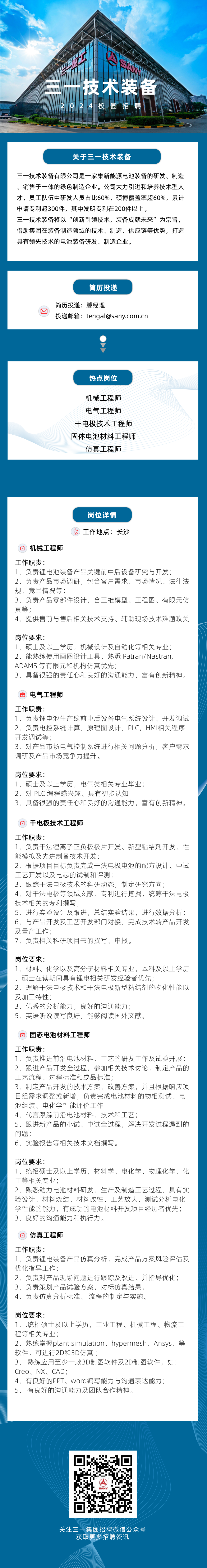 <p>EY</p>
<p>三一技术装备</p>
<p>2024校园招聘</p>
<p>关于三一技术装备</p>
<p>三一技术装备有限公司是一家集新能源电池装备的研发、制造<br/>、销售于一体的绿色制造企业。公司大力引进和培养技术型人<br/>才，员工队伍中研发人员占比60%，硕博覆盖率超60%，累计<br/>申请专利超300件，其中发明专利在200件以上。</p>
<p>三一技术装备将以“创新引领技术，装备成就未来”为宗旨，<br/>借助集团在装备制造领域的技术、制造、供应链等优势，打造<br/>具有领先技术的电池装备研发、制造企业。</p>
<p>简历投递</p>
<p>简历投递:滕经理</p>
<p>投递邮箱:tengal@sany.com.cn</p>
<p>热点岗位</p>
<p>机械工程师<br/>电气工程师<br/>干电极技术工程师<br/>固体电池材料工程师<br/>仿真工程师</p>
<p>岗位详情</p>
<p>工作地点:长沙</p>
<p>0<br/>机械工程师</p>
<p>工作职责:</p>
<p>1、负责锂电池装备产品关键前中后设备研究与开发;</p>
<p>2、负责产品市场调研，包含客户需求、市场情况、法律法<br/>规、竞品情况等;</p>
<p>3、负责产品零部件设计，含三维模型、工程图、有限元仿<br/>真等;</p>
<p>4、提供售前与售后相关技术支持、辅助现场技术难题攻关</p>
<p>岗位要求:</p>
<p>1、硕士及以上学历，机械设计及自动化等相关专业;<br/>2、能熟练使用画图设计工具，熟悉 Patran/Nastran,<br/>ADAMS等有限元和机构仿真优先;</p>
<p>3、具备很强的责任心和良好的沟通能力，富有创新精神。</p>
<p>电气工程师</p>
<p>工作职责:</p>
<p>1、负责锂电池生产线前中后设备电气系统设计、开发调试<br/>2、负责电控系统计算，原理图设计，PLC，HMI相关程序<br/>开发调试等;</p>
<p>3、对产品市场电气控制系统进行相关问题分析，客户需求<br/>调研及产品市场竞争力提升。</p>
<p>岗位要求:</p>
<p>1、硕士及以上学历，电气类相关专业毕业;</p>
<p>2、对PLC编程感兴趣、具有初步认知</p>
<p>3、具备很强的责任心和良好的沟通能力，富有创新精神。</p>
<p>0<br/>干电极技术工程师</p>
<p>工作职责:</p>
<p>1、负责干法锂离子正负极极片开发、新型粘结剂开发、性<br/>能模拟及先进制备技术开发;</p>
<p>2、根据项目目标负责完成干法电极电池的配方设计、中试<br/>工艺开发以及电芯的试制和评测;</p>
<p>3、跟踪干法电极技术的科研动态，制定研究方向;</p>
<p>4、对干法电极等领域文献、专利进行挖掘，统筹干法电极<br/>技术相关的专利撰写;</p>
<p>5、进行实验设计及跟进，总结实验结果，进行数据分析;<br/>6、与产品开发及工艺开发部门对接，完成技术转产品开发<br/>及量产工作;</p>
<p>7、负责相关科研项目书的撰写、申报。</p>
<p>岗位要求:</p>
<p>1、材料、化学以及高分子材料相关专业，本科及以上学历<br/>，硕士在读期间具有锂电相关研发经验者优先;</p>
<p>2、理解干法电极技术和干法电极新型粘结剂的物化性能以<br/>及加工特性;</p>
<p>3、优秀的分析能力，良好的沟通能力;</p>
<p>5、英语听说读写良好，能够阅读国外文献。</p>
<p>固态电池材料工程师</p>
<p>工作职责:</p>
<p>1、负责推进前沿电池材料、工艺的研发工作及试验开展;<br/>2、跟进产品开发全过程，参加相关技术讨论，制定产品的<br/>工艺流程、过程标准和成品标准;</p>
<p>3、制定产品开发的技术方案、改善方案，并且根据响应项<br/>目组需求调整或新增;负责完成电池材料的物相测试、电<br/>池组装、电化学性能评价工作</p>
<p>4、代言跟踪前沿电池材料、技术和工艺;</p>
<p>5、跟进新产品的小试、中试全过程，解决开发过程遇到的<br/>问题;</p>
<p>6、实验报告等相关技术文档撰写。</p>
<p>岗位要求:</p>
<p>1、统招硕士及以上学历，材料学、电化学、物理化学、化<br/>工等相关专业;</p>
<p>2、熟悉动力电池材料研发、生产及制造工艺过程，具有实<br/>验设计、材料烧结、材料改性、工艺放大、测试分析电化<br/>学性能的能力，有成功的电池材料开发项目经历者优先;<br/>3、良好的沟通能力和执行力。</p>
<p>仿真工程师</p>
<p>工作职责:</p>
<p>1、负责锂电装备产品仿真分析，完成产品方案风险评估及<br/>优化指导工作;</p>
<p>2、负责对产品现场问题进行跟踪及改进、并指导优化;<br/>3、负责策划产品试验方案，对标仿真结果;</p>
<p>4、负责仿真分析标准、流程的制定与实施。</p>
<p>岗位要求:</p>
<p>1、.统招硕士及以上学历，工业工程、机械工程、物流工<br/>程等相关专业;</p>
<p>2、熟练掌握plant simulation、hypermesh、Ansys、等<br/>软件，可进行2D和3D仿真;</p>
<p>3、熟练应用至少一款3D制图软件及2D制图软件，如:<br/>Creo、NX、CAD;</p>
<p>4、有良好的PPT、Word编写能力与沟通表达能力;<br/>5、有良好的沟通能力及团队合作精神。</p>
<p>关注三一集团招聘微信公众号</p>
<p>获取更多招聘资讯</p>
