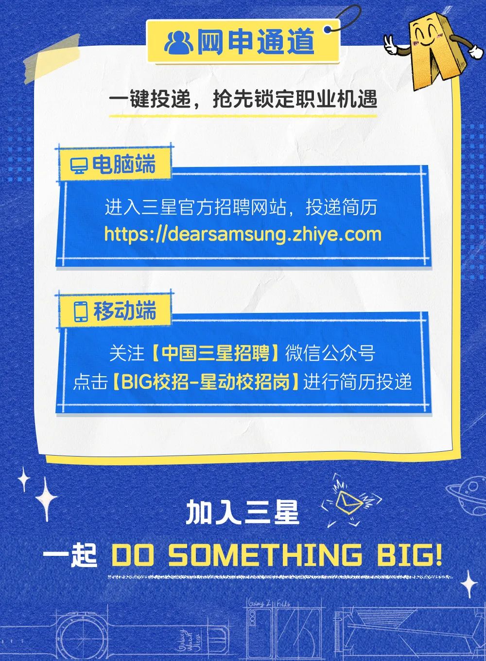 <p>$网申通道.</p>
<p>一键投递,抢先锁定职业机遇</p>
<p>G!</p>

<table>
<tr><td>层电脑端</td>
<td colspan="3"></td>
</tr>
<tr><td colspan="4">进入三星官方招聘网站,投递简历https://dearsamsung.zhiye.com</td>
</tr>
<tr><td colspan="4"></td>
</tr>
<tr><td colspan="4">0移动端</td>
</tr>
<tr><td colspan="4">关注[中国三星招聘]微信公众号点击[BIG校招-星动校招岗]进行简历投递</td>
</tr>
<tr><td colspan="4">加 人三星</td>
</tr>
<tr><td>D0 SOME</td>
<td></td>
<td>THI</td>
<td>NG BI</td>
</tr>
<tr><td colspan="4">A赵</td>
</tr>
<tr><td colspan="3"></td>
<td></td>
</tr>
</table>
