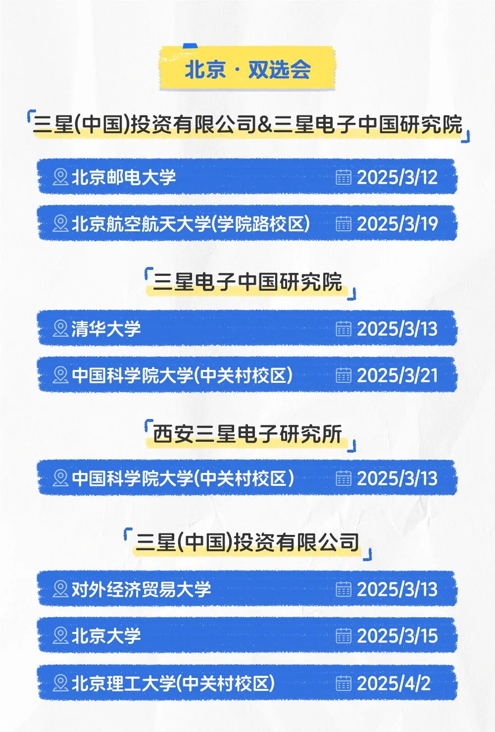<p>北京。双选会</p>
<p>「三星(中国)投资有限公司&三星电子中国研究院,</p>
<p>2北京邮电大学蕾2025/3/12</p>
<p>旦北京航空航天大学(学院路校区)量2025/3/19</p>
<p>「三星电子中国研究院</p>
<p>旦清华大学蕾2025/3/13</p>
<p>2中国科学院大学(中关村校区)蕾2025/3/21</p>
<p>西安三星电子研究所</p>
<p>」</p>
<p>2中国科学院大学(中关村校区)蕾2025/3/13</p>
<p>「三星(中国)投资有限公司</p>
<p>2对外经济贸易大学菌2025/3/13</p>
<p>旦北京大学蕾2025/3/15</p>
<p>旦北京理工大学(中关村校区)蕾2025/4/2</p>
